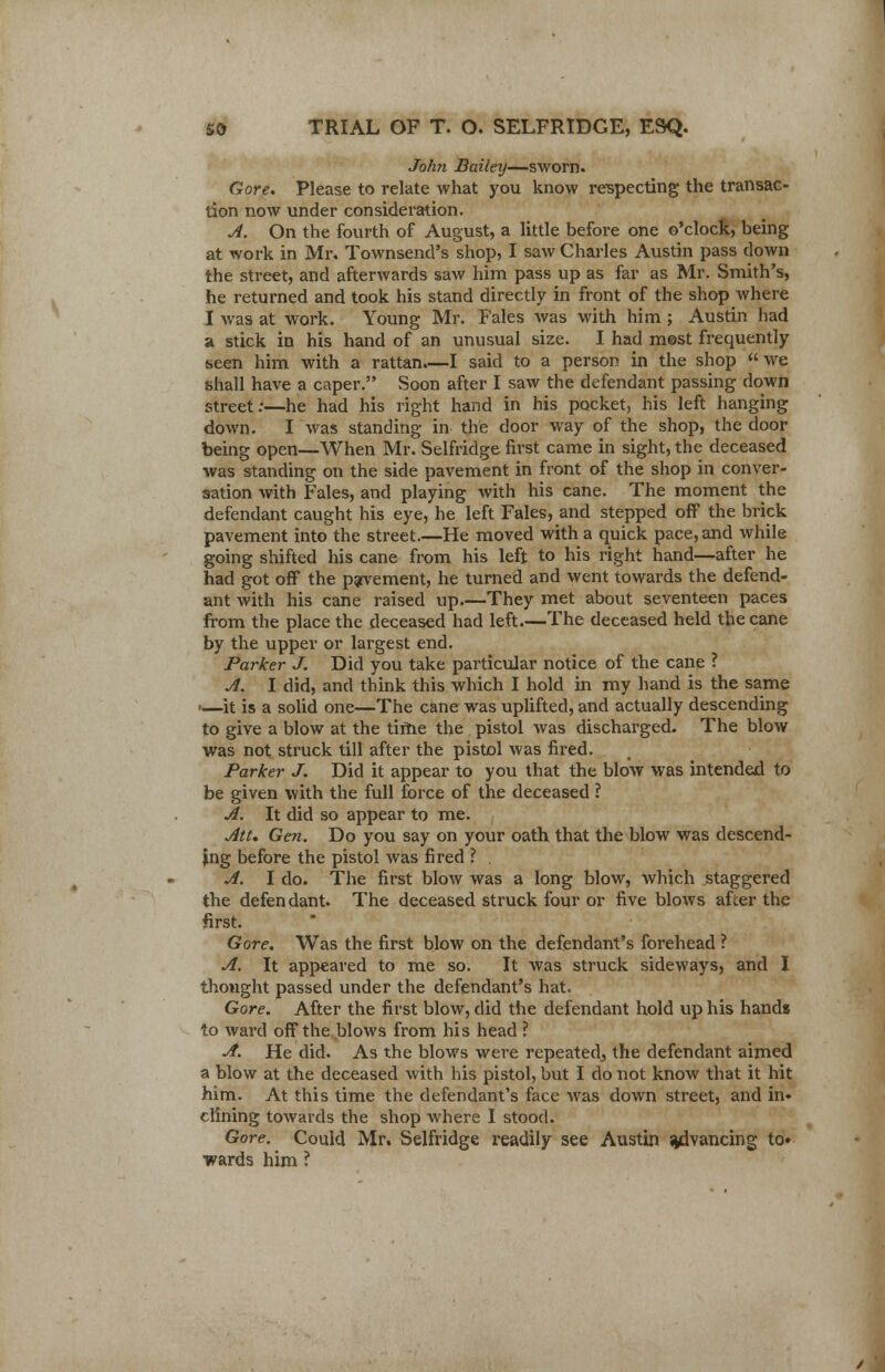 John Bailey—sworn. Gore. Please to relate what you know respecting the transac- tion now under consideration. A. On the fourth of August, a little before one o'clock, being at work in Mr. Townsend's shop, I saw Charles Austin pass clown the street, and afterwards saw him pass up as far as Mr. Smith's, he returned and took his stand directly in front of the shop where I was at work. Young Mr. Fales was with him ; Austin had a stick in his hand of an unusual size. I had most frequently been him with a rattan.—I said to a person in the shop we shall have a caper. Soon after I saw the defendant passing down street:—he had his right hand in his pocket, his left hanging down. I was standing in the door way of the shop, the door being open—When Mr. Selfridge first came in sight, the deceased was standing on the side pavement in front of the shop in conver- sation with Fales, and playing with his cane. The moment the defendant caught his eye, he left Fales, and stepped off the brick pavement into the street.—He moved with a quick pace, and while going shifted his cane from his left to his right hand—after he had got off the pavement, he turned and went towards the defend- ant with his cane raised up—They met about seventeen paces from the place the deceased had left.—The deceased held the cane by the upper or largest end. Parker J. Did you take particular notice of the cane ? A. I did, and think this which I hold in my hand is the same .—it is a solid one—The cane was uplifted, and actually descending to give a blow at the time the pistol was discharged. The blow was not struck till after the pistol was fired. Parker J. Did it appear to you that the blow was intended to be given with the full force of the deceased ? A. It did so appear to me. Att. Gen. Do you say on your oath that the blow was descend- ing before the pistol was fired ? A. I do. The first blow was a long blow, which staggered the defendant. The deceased struck four or five blows after the first. Gore. Was the first blow on the defendant's forehead ? A. It appeared to me so. It was struck sideways, and I thought passed under the defendant's hat. Gore. After the first blow, did the defendant hold up his hands to ward off the blows from his head ? A. He did. As the blows were repeated, the defendant aimed a blow at the deceased with his pistol, but I do not know that it hit him. At this time the defendant's face was down street, and iii» dining towards the shop where I stood. Gore. Could Mr. Selfridge readily see Austin advancing to* wards him ?