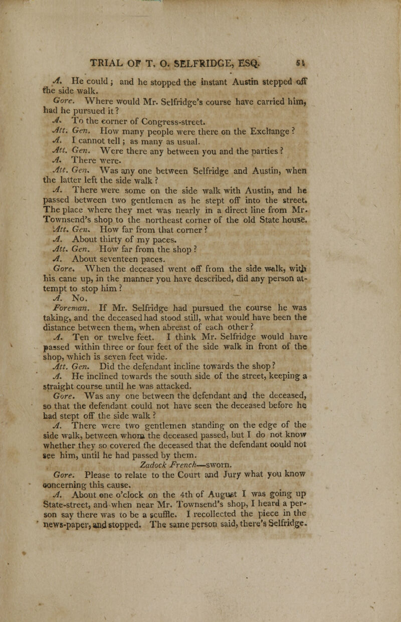 A. He could ; and he stopped the instant Austin stepped off the side walk. Gore. Where would Mr. Selfridge's course have carried him, had he pursued it ? A. To the corner of Congress-street. Att. Gen. How many people were there on the Exchange ? A. I cannot tell; as many as usual. Att. Gen. Were there any between you and the parties ? A. There were- Att. Gen. Was any one between Selfridge and Austin, when the latter left the side walk ? A. There were some on the side walk with Austin, and he passed between two gentlemen as he stept off into the street. The place where they met was nearly in a direct line from Mr. Townsend's shop to the northeast corner of the old State housfc. Att. Gen. How far from that corner ? A. About thirty of my paces. Att. Gen. How far from the shop ? A. About seventeen paces. Gore. When the deceased went off from the side walk, with his cane up, in the manner you have described, did any person at- tempt to stop him ? A. No. Foreman. If Mr. Selfridge had pursued the course he was taking, and the deceased had stood still, what would have been the distance between them, when abreast of each other ? A. Ten or twelve feet. I think Mr. Selfridge would have passed within three or four feet of the side walk in front of the shop, which is seven feet wide. Att. Gen. Did the defendant incline towards the shop ? A. He inclined towards the south side of the street, keeping a straight course until he was attacked. Gore. Was any one between the defendant and the deceased, so that the defendant could not have seen the deceased before he had stept off the side walk ? A. There were two gentlemen standing on the edge of the side walk, between whom the deceased passed, but I do not know whether they so covered the deceased that the defendant could not see him, until he had passed by them. Zadock French—sworn. Gore. Please to relate to the Court and Jury what you know concerning thig cause. A. About one o'clock on the 4th of August I was going up State-street, and when near Mr. Townsend's shop, I heard a per- son say there was to be a scuffle. I recollected the piece in the news-paper, and stopped. The same person said, there's Selfridge.
