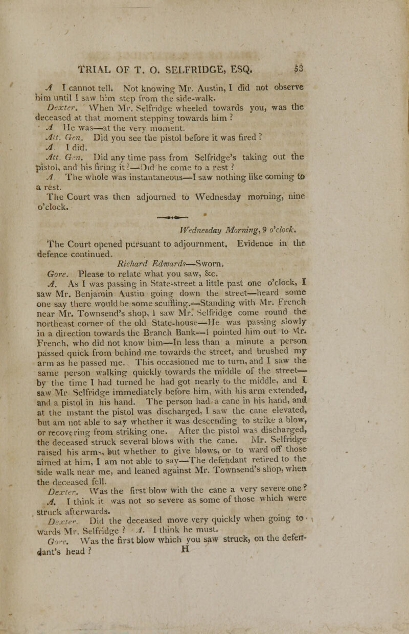 A I cannot tell* Not knowing Mr. Austin, I did not observe him until I saw h':m step from the side-walk. Dexter, When Mr. Selfridge wheeled towards you, was the deceased at that moment stepping towards him ? ' A He was—at the very moment. An. Gen. Did you see the pistol before it was fired ? A I did. An G,-n. Did any time pass from Selfridge's taking out the pistol, and his firing it ?—»!)td he come to a rest ? A The whole was instantaneous—I saw nothing like coming to a rest. The Court was then adjourned to Wednesday morning, nine o'clock. Wednesday Morning, 9 o'clock. The Court opened pursuant to adjournment. Evidence in the defence continued. Richard Edwards—Sworn. Gore. Please to relate what you saw, &c. A. As I was passing in State-street a little past one o'clock, I Saw Mr. Benjamin \ustiu going down the street—heard some one say there would be some scuming.—Standing with Mr. French near Mr. Townsend's shop, 1 saw Mr. Selfridge come round the northeast corner of the old State-house—He was passing slowly in a direction towards the Branch Bank—1 pointed him out to Mr. French, who did riot know him—In less than a minute a person, passed quick from behind me towards the street, and brushed my arm as he passed me. This occasioned me to turn, and I saw the same person walking quickly towards the middle of the street— by tiie time I had turned he had got nearly to the middle, and I saw Mr Selfridge immediately before him, with his arm extended, and a pistol in his hand. The person had a cane in his hand, and at the instant the pistol was discharged, I saw the cane elevated, but am not able to say whether it was descending to strike a blow, or recovering from striking one. After the pistol was discharged, the deceased struck several blows with the cane. Mr. Selfridge raised his arms, but whether to give blows, or to ward off those aimed at him, I am not able to say—The defendant retired to the side walk near me, and leaned against Mr. Townsend's shop, when the deceased fell. Dexter. Was the first blow with the cane a very severe one * A. I think it was not so severe as some of those which were Struck afterwards. Dexter. Did the deceased move very quickly when going to • wards Mr. Selfridge ? A. \ think he must. Gore, Was the first blow which you saw struck, on the defen- dant's head ? H