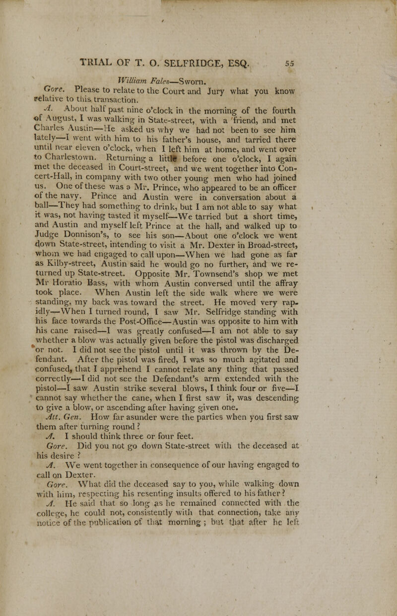 William Fales—Sworn. Gore. Please to relate to the Court and Jury what you know relative to this transaction. A. About half past nine o'clock in the morning of the fourth of August, 1 was walking in State-street, with a 'friend, and met Charles Austin—He asked us why we had not been to see him lately—I went with him to his father's house, and tarried there until near eleven o'clock, when I left him at home, and went over to Charlestown. Returning a littlt before one o'clock, I again met the deceased in Court-street, and we went together into Con- cert-Hall, in company with two other young men who had joined us. One of these was a Mr. Prince, who appeared to be an officer of the navy. Prince and Austin were in conversation about a ball—They had something to drink, but I am not able to say what it was, not having tasted it myself—We tarried but a short time, and Austin and myself left Prince at the hall, and walked up to Judge Donnison's, to see his son—About one o'clock we went down State-street, intending to visit a Mr. Dexter in Broad-street, whom we had engaged to call upon—When we had gone as far as Kilby-street, Austin said he would go no further, and we re- turned up State-street. Opposite Mr. Townsend's shop we met Mr Horatio Bass, with whom Austin conversed until the affray took place. When Austin left the side walk where we were standing, my back was toward the street. He moved very rap- idly—When I turned round, I saw Mr. Selfridge standing with his face towards the Post-Office—Austin was opposite to him with his cane raised—I was greatly confused—I am not able to say whether a blow was actually given before the pistol was discharged *or not. I did not see the pistol until it was thrown by the De- fendant. After the pistol was fired, I was so much agitated and confused, that I apprehend I cannot relate any thing that passed correctly—I did not see the Defendant's arm extended with the pistol—I saw Austin strike several blows, I think four or five—I cannot say whether the cane, when I first saw it, was descending to give a blow, or ascending after having given one. Att. Gen. How far asunder were the parties when you first saw them after turning round I A. I should think three or four feet. Gore. Did you not go down State-street with the deceased at his desire ? A. We went together in consequence of our having engaged to call on Dexter. Gore. What did the deceased say to you, while walking down with him, respecting his resenting insults offered to his father? A. He said that so long as he remained connected with the college, he could not, consistently with that connection, take any notice of the publication of that morning ; but that after he left