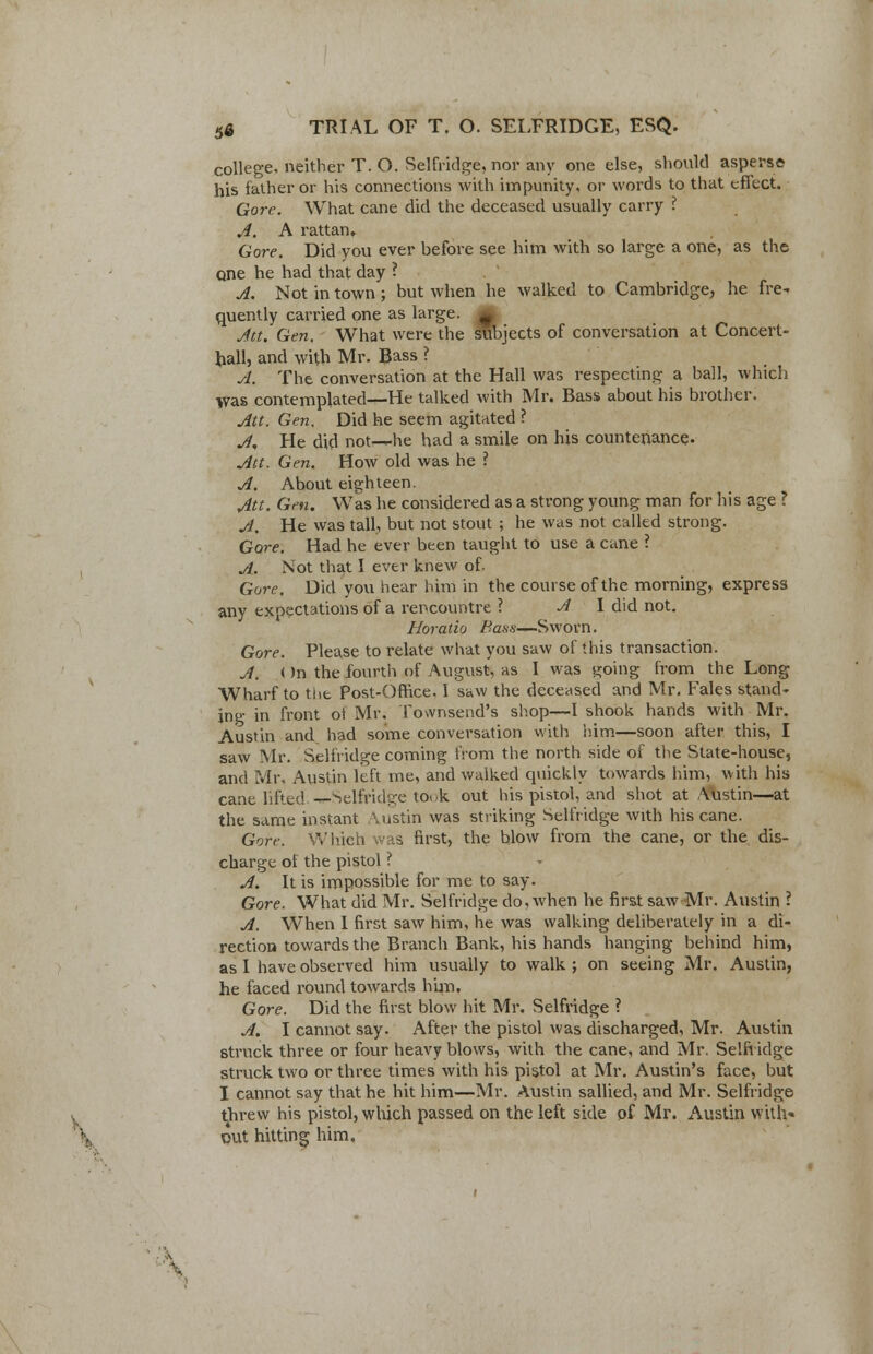 college, neither T. O. Selfridge, nor any one else, should asperse his father or his connections with impunity, or words to that eflect. Gore. What cane did the deceased usually carry ? A. A rattan. Gore. Did you ever before see him with so large a one, as the one he had that day ? A. Not in town; but when he walked to Cambridge, he fre- quently carried one as large, m Jtt. Gen. What were the subjects of conversation at Concert- ball, and with Mr. Bass ? A. The conversation at the Hall was respecting a ball, which >vas contemplated—He talked with Mr. Bass about his brother. Att. Gen. Did he seem agitated ? A. He did not—he had a smile on his countenance. Att. Gen. How old was he ? A. About eighteen. Att. Gen. Was he considered as a strong young man for his age ? A. He was tall, but not stout ; he was not called strong. Gore. Had he ever bten taught to use a cane ? i A. Not that I ever knew of. Gore. Did you hear him in the course of the morning, express any expectations of a rencountre ? A I did not. Horatio Bass—Sworn. Gore. Please to relate what you saw of this transaction. A. < )n the fourth of August, as I was s^oing from the Long Wharf to tiit Post-Office. 1 saw the deceased and Mr. Fales stand- ing in front ot Mr. Townsend's shop—I shook hands with Mr. Austin and had some conversation with him—soon after this, I saw Mr. Selfridge coming from the north side of the State-house, and Mr, Austin left me, and walked quickly towards him, with his cane lifted ^-Selfridge to,,k out his pistol, and shot at Austin—at the same instant \ustin was striking Selfridge with his cane. Gore. Which was first, the blow from the cane, or the dis- charge of the pistol ? A. It is impossible for me to say. Gore. What did Mr. Selfridge do, when he first saw Mr. Austin ? A. When I first saw him, he was walking deliberately in a di- rection towards the Branch Bank, his hands hanging behind him, as I have observed him usually to walk ; on seeing Mr. Austin, he faced round towards him. Gore. Did the first blow hit Mr. Selfridge ? A. I cannot say. After the pistol was discharged, Mr. Austin struck three or four heavy blows, with the cane, and Mr. Selfridge struck two or three times with his pistol at Mr. Austin's face, but I cannot say that he hit him—Mr. Austin sallied, and Mr. Selfridge t threw his pistol, which passed on the left side of Mr. Austin with* out hittine him. % out hitting him. '--%