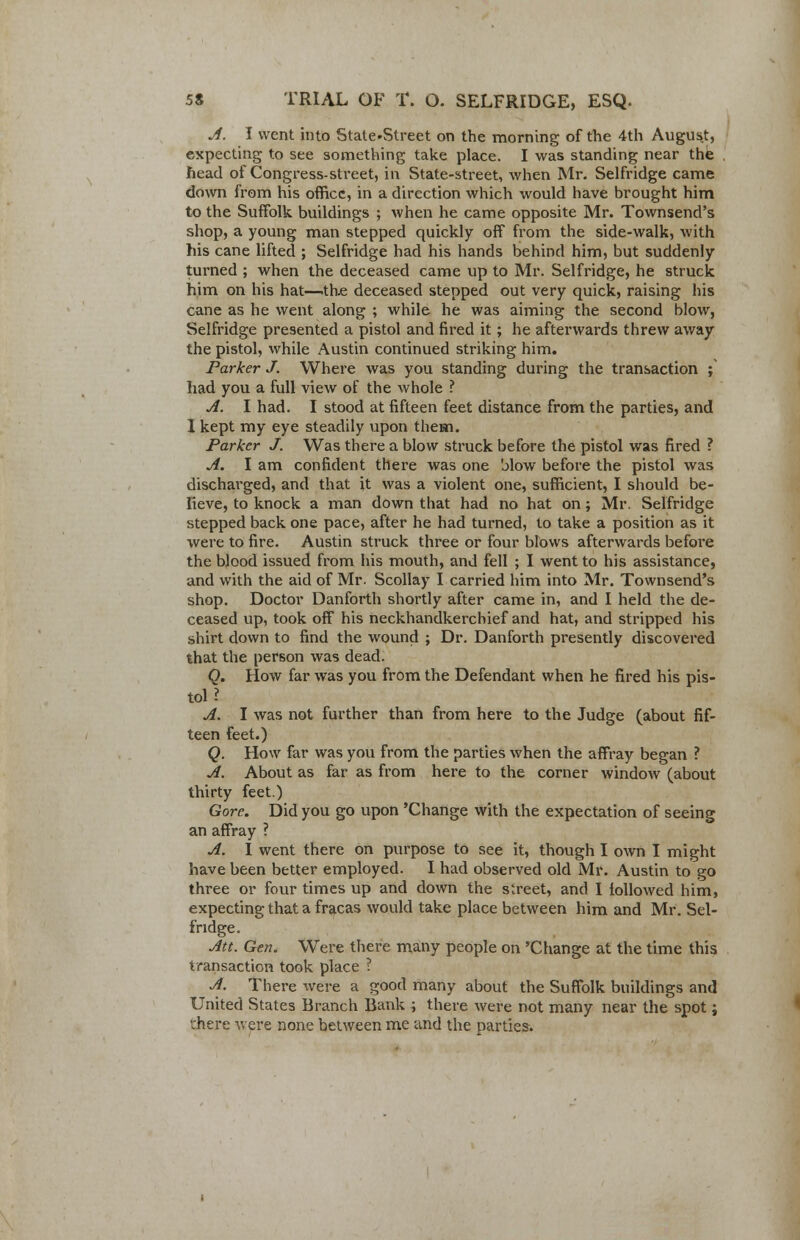 A. I went into State-Street on the morning of the 4th August, expecting to see something take place. I was standing near the head of Congress-street, in State-street, when Mr. Selfridge came down from his office, in a direction which would have brought him to the Suffolk buildings ; when he came opposite Mr. Townsend's shop, a young man stepped quickly off from the side-walk, with his cane lifted ; Selfridge had his hands behind him, but suddenly turned ; when the deceased came up to Mr. Selfridge, he struck him on his hat—the deceased stepped out very quick, raising his cane as he went along ; while he was aiming the second blow, Selfridge presented a pistol and fired it; he afterwards threw away the pistol, while Austin continued striking him. Parker J. Where was you standing during the transaction ; had you a full view of the whole ? A. I had. I stood at fifteen feet distance from the parties, and I kept my eye steadily upon them. Parker J. Was there a blow struck before the pistol was fired ? A. I am confident there was one blow before the pistol was discharged, and that it was a violent one, sufficient, I should be- lieve, to knock a man down that had no hat on; Mr. Selfridge stepped back one pace, after he had turned, to take a position as it were to fire. Austin struck three or four blows afterwards before the blood issued from his mouth, and fell ; I went to his assistance, and with the aid of Mr. Scollay I carried him into Mr. Townsend's shop. Doctor Danforth shortly after came in, and I held the de- ceased up, took off his neckhandkerchief and hat, and stripped his shirt down to find the wound ; Dr. Danforth presently discovered that the person was dead. Q. How far was you from the Defendant when he fired his pis- tol ? A. I was not further than from here to the Judge (about fif- teen feet.) Q. How far was you from the parties when the affray began ? A. About as far as from here to the corner window (about thirty feet.) Gore. Did you go upon 'Change with the expectation of seeing an affray ? A. I went there on purpose to see it, though I own I might have been better employed. I had observed old Mr. Austin to go three or four times up and down the street, and I followed him, expecting that a fracas would take place between him and Mr. Sel- fridge. Att. Gen. Were there many people on 'Change at the time this transaction took place ? A. There were a good many about the Suffolk buildings and United States Branch Bank ; there were not many near the spot j there were none between me and the parties-.