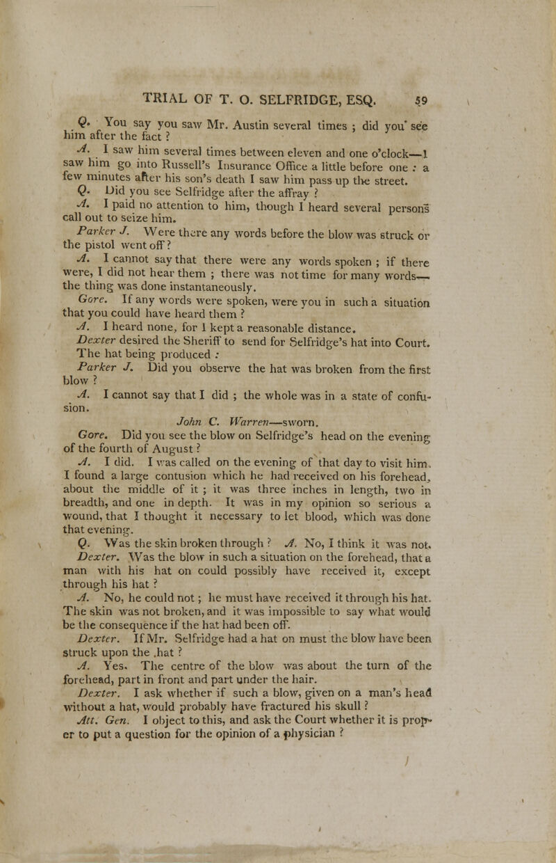 Q. You say you saw Mr. Austin several times ; did you' see him after the fact ? A. I saw him several times between eleven and one o'clock—1 saw him go into Russell's Insurance Office a little before one : a few minutes after his son's death I saw him pass up the street. Q. Did you see Selfridge after the affray ? A. I paid no attention to him, though I heard several persons call out to seize him. Parker J. Were there any words before the blow was struck or the pistol went off ? A. I cannot say that there were any words spoken ; if there were, I did not hear them ; there was not time for many words the thing was done instantaneously. Gore. If any words were spoken, were you in such a situation that you could have heard them ? A. I heard none, for 1 kept a reasonable distance. Dexter desired the Sheriff to send for Selfridge's hat into Court. The hat being produced : Parker J. Did you observe the hat was broken from the first blow ? A. I cannot say that I did ; the whole was in a state of confu- sion. John C. Warren—sworn. Gore. Did you see the blow on Selfridge's head on the evening of the fourth of August ? A. I did. I was called on the evening of that day to visit him, I found a large contusion which he had received on his forehead., about the middle of it ; it was three inches in length, two in breadth, and one in depth. It was in my opinion so serious a wound, that I thought it necessary to let blood, which was done that evening. Q. Was the skin broken through ? A. No, I think it was not. Dexter. Was the blow in such a situation on the forehead, that a man with his hat on could possibly have received it, except through his hat ? A. No, he could not; he must have received it through his hat. The skin was not broken, and it was impossible to say what would be the consequence if the hat had been off. Dexter. If Mr. Selfridge had a hat on must the blow have been struck upon the .hat ? A. Yes. The centre of the blow was about the turn of the forehead, part in front and part under the hair. Dexter. I ask whether if such a blow, given on a man's head without a hat, would probably have fractured his skull ? Att. Gen. I object to this, and ask the Court whether it is propt- er to put a question for the opinion of a physician ? /