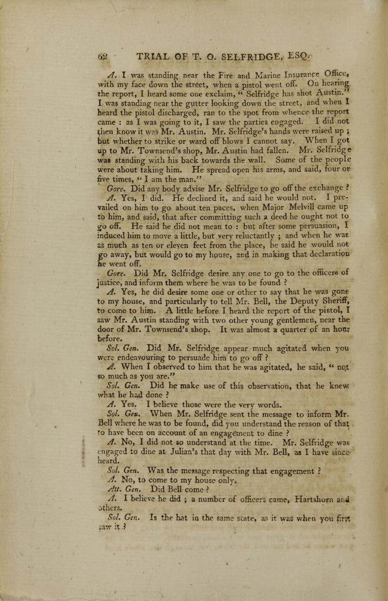 A. I was standing near the Fire and Marine Insurance Office, with my face down the street, when a pistol went off. On hearing the report, I heard some one exclaim,  Selfridge has shot Austin. I was standing near the gutter looking down the street, and when I heard the pistol discharged, ran to the spot from whence the report came : as I was going to it, I saw the parties engaged. I did not then know it was Mr. Austin. Mr. Selfridge's hands were raised up ; but whether to strike or ward off blows I cannot say. When I got up to Mr. Townsend's shop, Mr. Austin had fallen. Mr. Selfridg e was standing with his back towards the wall. Some of the people were about taking him. He spread open his arms, and said, four or five times,  I am the man. Gore. Did any body advise Mr. Selfridge to go off the exchange ? A. Yes, I did. He declined it, and said he would not. 1 pre- vailed on him to go about ten paces, when Major Melvill came up to him, and said, that after committing such a deed he ought not to go off. He said he did not mean to : but after some persuasion, I induced him to move a little, but very reluctantly ; and when he wae as mueh as ten or eleven feet from the place, he said he would not go away, but would go to my hpuse, and in making that declaration he went off. Gore. Did Mr. Selfridge desire any one to go to the officer* of justice, and inform them where he was to be found ? A. Yes, he did desire some one or other to say that he was gone to my house, and particularly to tell Mr. Bell, the Deputy Sheriff, to come to him. A little before I heard the report of the pistol, I saw Mr. Austin standing with two other young gentlemen, near the door of Mr. Townsend's shop. It was almost a quarter pf an hour before. Sol. Gen. Did Mr. Selfridge appear much agitated when you were endeavouring to persuade him to go off ? A. When I observed to him that he was agitated, he said,  no,t so much as you are. Sol. Gen. Did he make use of this observation, that he knew what he had done ? A. Yes. I believe those were the very words. Sol. Geu. When Mr. Selfridge sent the message to inform Mr. Bell where he was to be found, did you understand the reason of that to have been on account of an engagement to dine ? A. No, I did not so understand at the time. Mr. Selfridge wa6 engaged to dine at Julian's that day with Mr. Bell, as I have since heard. Sol. Gen. Was the message respecting that engagement ? A. No, to come to my house only. Att. Gen. Did Bell come ? A. I believe he did ; a number of officers came, Hartshorn and others. Sol. Gen. Is the hat in the same state, as it was when you first iaw it.?