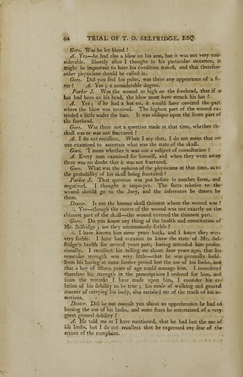 Gore. Was he let blood ? A. Yes—he had also a blow on his arm, but it was not very con- siderable. Shortly after I thought in his particular situation, it might be important to have his condition stated, and that therefore other physicians should be called in. Gore. Did you feel his pulse, was there any appearance of a fe- ver ? A. Yes ; a considerable degree. Parker J. Was the wound so high on the forehead, that if a hat had been on his head, the blow must have struck his hat ? A. Yes ; if he had a hat on, it would have covered the part where the blow was received. The highest part of the wound ex- tended a little under the hair. It was oblique upon the front part of the forehead. Gore. Was there not a question made at that time, whether the skull was or was not fractured ? A. I do not recollect. When I say that, I do not mean that nc one examined to ascertain what was the state of the skull. Gore. I mean whether it was not a subject of consultation ? A. Every man examined for himself, and when they went away there was no doubt that it was not fractured. Gore. What was the opinion of the physicians- at that time, as to the probability of his skull being fractured ? Parker J; That question was put before in another form, and riegatived. I thought it improper. The facts relative to the wound should go to the Jury, and the inferences be drawn by them. Dexter. Is not the human skull thinnest where the wound was ? . Yes—though the centre of the wound was not exactly on the thinnest part of the skull—the wound covered the thinnest part. Gore. Do you know any thing of the health and constitution of Mr. Selfridge ; are they uncommonly feeble ? A. I have known him some years back, and I know they were very feeble. I have had occasion to know the state of Mr. Sel- fridge's health for several years past, having attended him profes- sionally. I recollect his telling me about four years ago, that his muscular strength was very little—that he was generally feeble from his having at some former period lost the use of his limbs, and that a boy of fifteen years of age could manage him. I considered therefore his strength in the prescriptions I ordered for him, and from the remarks I have made upon him, I consider his re- lation of his debility to be true ; his mode of walking and general manner of carrying his body, also satisfied me of the truth of his as- sertions. Dexter. Did he not consult you about an apprehension he had of loosing the use of his limbs, and some fears he entertained of a very great general debility ? A. He told me as I have mentioned, that he had lost the use of his limbs, but I do not recollect that he expressed any fear of the return of the complaint.