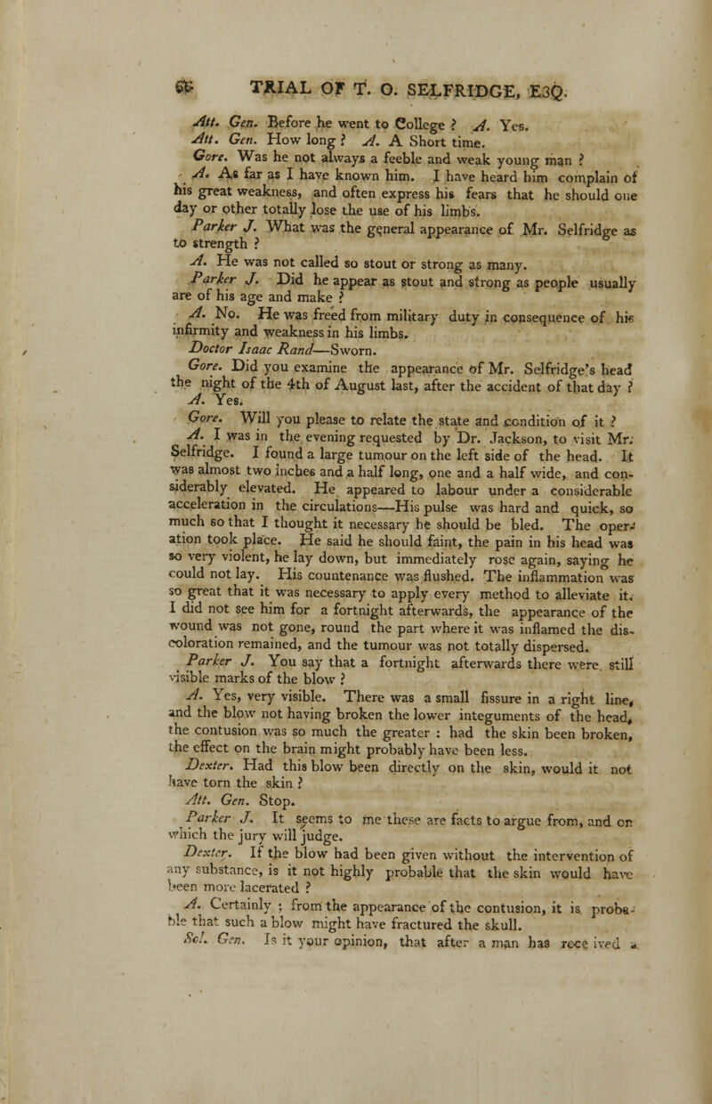 Att. Gen. Before he went to College > A. Yes. Att. Gen. How long ? A. A Short time. Gore. Was he not always a feeble and weak young man ? A. As far as I have known him. I have heard him complain of his great weakness, and often express his fears that he should one day or other totally lose the use of his limbs. Parker J. What was the general appearance of Mr. Selfridge as to strength ? A. He was not called so stout or strong as many. Parker J. Did he appear as stout and strong as people usually are of his age and make ? A. No. He was freed from military duty in consequence of hie infirmity and weakness in his limbs. Doctor Isaac Rand—Sworn. Gore. Did you examine the appearance of Mr. Selfridge's head the night of the 4th of August last, after the accident of that day ? A. Yes. Gore. Will you please to relate the state and condition of it ? A. I was in the evening requested by Dr. Jackson, to visit Mr. Selfridge. I found a large tumour on the left side of the head. It was almost two inches and a half long, one and a half wide, and con- siderably elevated. He appeared to labour under a considerable acceleration in the circulations—His pulse was hard and quick, so much so that I thought it necessary he should be bled. The operJ ation took place. He said he should faint, the pain in his head was so very violent, he lay down, but immediately rose again, saying he could not lay. His countenance was flushed. The inflammation was so great that it was necessary to apply every method to alleviate it. I did not see him for a fortnight afterwards, the appearance of the wound was not gone, round the part where it was inflamed the dis- coloration remained, and the tumour was not totally dispersed. Parker J. You say that a fortnight afterwards there were still visible marks of the blow ? A. Yes, very visible. There was a small fissure in a right line, and the blow not having broken the lower integuments of the head, the contusion was so much the greater : had the skin been broken, the effect on the brain might probably have been less. Dexter. Had this blow been directly on the skin, would it not have torn the skin ? Att. Gen. Stop. Parker J. It seems to me these are facts to argue from, and on which the jury will judge. Dexter. If the blow had been given without the intervention of any substance, is it not highly probable that the skin would have l»een more lacerated ? A. Certainly; from the appearance of the contusion, it is proba- ble that such a blow might have fractured the skull. ScL Gen. Is it your opinion, that after a man has roce ived -