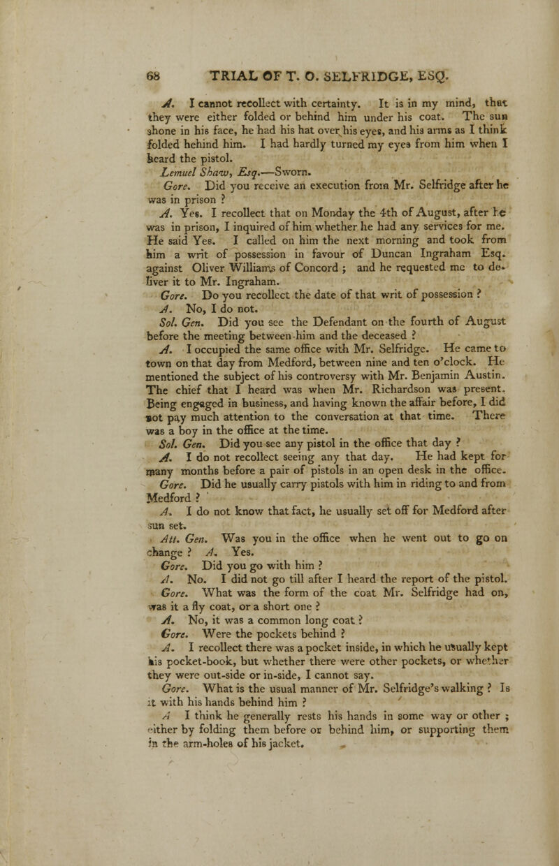 A. I cannot recollect with certainty. It is in my mind, that they were either folded or behind him under his coat. The sun shone in his face, he had his hat overplus eyes, and his anus as I think folded hehind him. I had hardly turned my eyes from him when I heard the pistol. Lemuel Shaw, Esq.—Sworn. Gore. Did you receive an execution from Mr. Selfridge after he was in prison ? A. Yes. I recollect that on Monday the 4th of August, after re was in prison, I inquired of him whether he had any services for me. He said Ye6. I called on him the next morning and took from him a writ of possession in favour of Duncan Ingraham Esq. against Oliver Williams of Concord ; and he requested me to de- liver it to Mr. Ingraham. Gore. Do you recollect the date of that writ of possession ? A. No, I do not. Sol. Gen. Did you see the Defendant on the fourth of August before the meeting between-him and the deceased ? A. I occupied the same office with Mr. Selfridge. He came to town on that day from Medford, between nine and ten o'clock. He mentioned the subject of his controversy with Mr. Benjamin Austin, The chief that I heard was when Mr. Richardson was present. Being engaged in business, and having known the affair before, I did sot pay much attention to the conversation at that time. There was a boy in the office at the time. Sol. Gen. Did you see any pistol in the office that day ? A. I do not recollect seeing any that day. He had kept for many months before a pair of pistols in an open desk in the office. Gore. Did he usually carry pistols with him in riding to and from Medford ? A. I do not know that fact, he usually set off for Medford after sun set. • Att. Gen. Was you in the office when he went out to go on change ? A. Yes. Gore. Did you go with him ? A. No. I did not go till after I heard the report of the pistol. Gore. What was the form of the coat Mr. Selfridge had on, was it a fly coat, or a short one i A. No, it was a common long coat ? Gore. Were the pockets behind ? A. I recollect there was a pocket inside, in which he usually kept kis pocket-book, but whether there were other pockets, or whether they were out-side or in-side, I cannot say. Gore. What is the usual manner of Mr. Selfridge's walking ? Is it with his hands behind him ? A I think he generally rests his hands in some way or other ; either by folding them before or behind him, or supporting them in the arm-holes of his jacket.