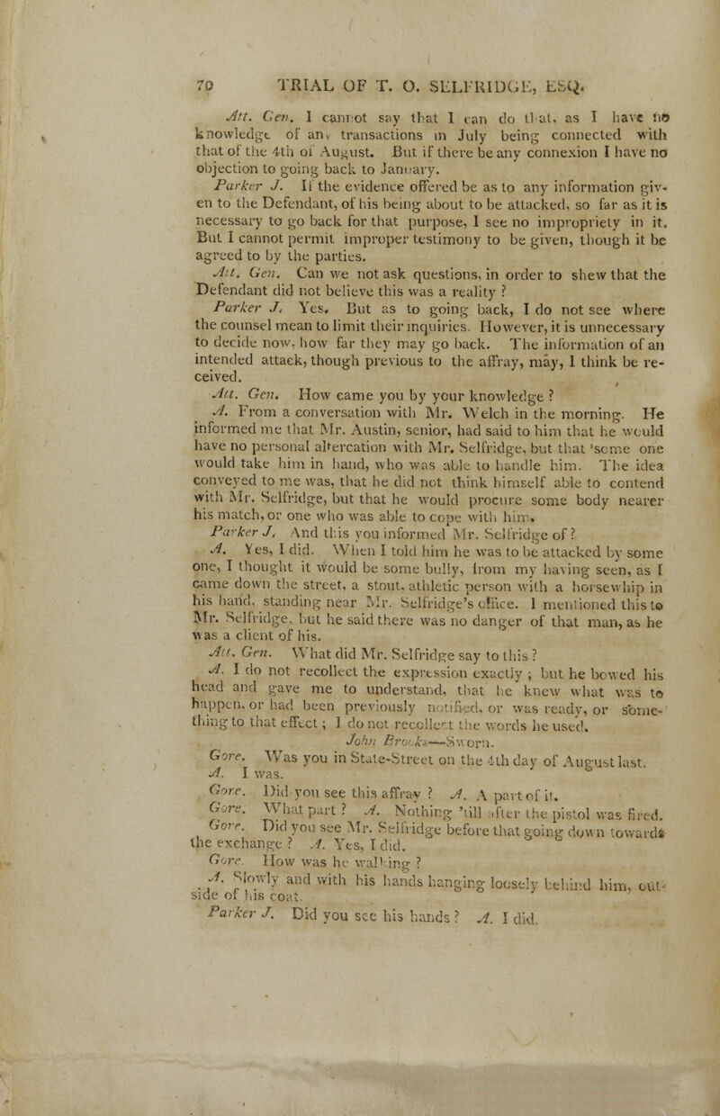 Att. Cev. I cannot s^y that 1 can do tl at. as I have HO knowledgt of an> transactions in July being connected with that of the 4th of August. But if there be any connexion I have no objection to going back to January. Parker J. II the evidence offered be as to any information giv- en to the Defendant, of his being about to be attacked, so far as it is necessary to go back for that purpose, I see no impropriety in it. But I cannot permit improper testimony to be given, though it be agreed to by the parties. Ait. Gen. Can we not ask questions, in order to shew that the Defendant did not believe this was a reality ? Parker J. Yes. But as to going back, I do not see where the counsel mean to limit their inquiries. However, it is unnecessary to decide now, how far they may go back. The information of an intended attack, though previous to the affray, may, 1 think be re- ceived . Att. Gen. How came you by your knowledge ? A. From a conversation with Mr. Welch in the morning. He informed me that Mr. Austin, senior, had said to him that he would have no personal altercation with Mr. Selfridge, but that 'seme one would take him in hand, who was able to handle him. The idea conveyed to me was, that he did not think himself able to contend with Mr. Selfridge, but that he would procure some body nearer his match, or one who was able to cope with him. Parker J, And this you informed Mr. Selfridge of? A. Yes, I did. When I told him he was to be attacked by some one, I thought it would be some bully, from my having seen, as [ came down the street, a stout, athletic person with a horsewhip in his hand, standing near Mr. Selfridge's office. I mentioned this to Mr. Selfridge, but he said there was no danger of that man, as he was a client of his. Ait. Gen. What did Mr. Selfridge say to this ? A. I do not recollect the expression exactly ; but he bowed his head and gave me to understand, that lie'knew what was to happen, or had been previously notified, or was ready, or some- thing to that effect; I do not recollect the words he used. John Brot ki —-S wor)i. Gore. Was you in State-Street on the 4th day of August last A. I was. Gore. Did you see this affrav ? A. A part of it. Gore. What part ? A. Nothing 'till ,fter the pistol was fired. Gore. Did you see Mr. Selfridge before that going down toward* the exchange? J. Yes, I did. Gore. How was he walking ? A. Slowly and with his hands hanging loosely behind him, GUI side of his coat. Parker J. Did you see his hands ? A. I did.