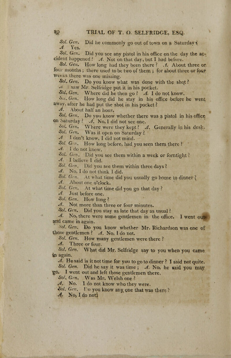 Sol. Gen. Did he commonly go out of town on a Saturday i A Yes. ^ Sol. Gen. Did you see any pistol in his office on the day the ac- cident happened ? A. Not on that day, but I had before. Sol. Gen. How long had they been there ? A. About three or, four months ; there used to be two of them ; for about three or four weeks there was one missing. Sol. Gen. Do you know what was done with the shot ? •* i saw Mr. Seliridge put it in his pocket. Sol. Gen. Where did he then go ? A I do not know. Sol. Gen. How long did he stay in his office before he went; away, after he had put the shot in his pocket ? A. About half an hour, Sol. Gen. Do you know whether there was a pistol in his office on Saturday ? A. No, I did not see one. Sol. Gen. Where were they kept ? A. Generally in his desk. Sol. Gen. Was it open on Saturday ? A I don't know, I did not mind. Sol. Gen. How long before, had you seen them there ? A. I do not know. Sol. Gen. Did you see them within a week or fomtight ? A. I believe I did. Sol. Gtn. Did you see them within three days ? A. No, I do not think I did. Sol. G> n. At what time did you usually go home to dinner \ A. About one o'clock. Sol. Gen. At what time did you go that day ? A. Just before one. Sol. Gen. How long ? A. Not more than three or four minutes. Sol. Gen. Did you 6tay as late that day as usual ? _ A. No, there were some gentlemen in the office. I went oijfl and came in again. Vol. Gen. Do you know whether Mr. Richardson was one of those gentlemen ? A. No, I do not. Sol. Gen. How many gentlemen were there ? A. Three or four. Sol. Gen. What did Mr. Selfridge say to you when you came in again. A. He said is it not time for you to go to dinner ? I said not quite. Sol. Gen. Did he say it was time ; A. No, he said you may go. I went out and left those gentlemen there, Sol. Gen. Was Mr. Welsh one ? A. No. I do not know who they were. Sol. Gen. \o you know any one that was there I 4* No, I do noti