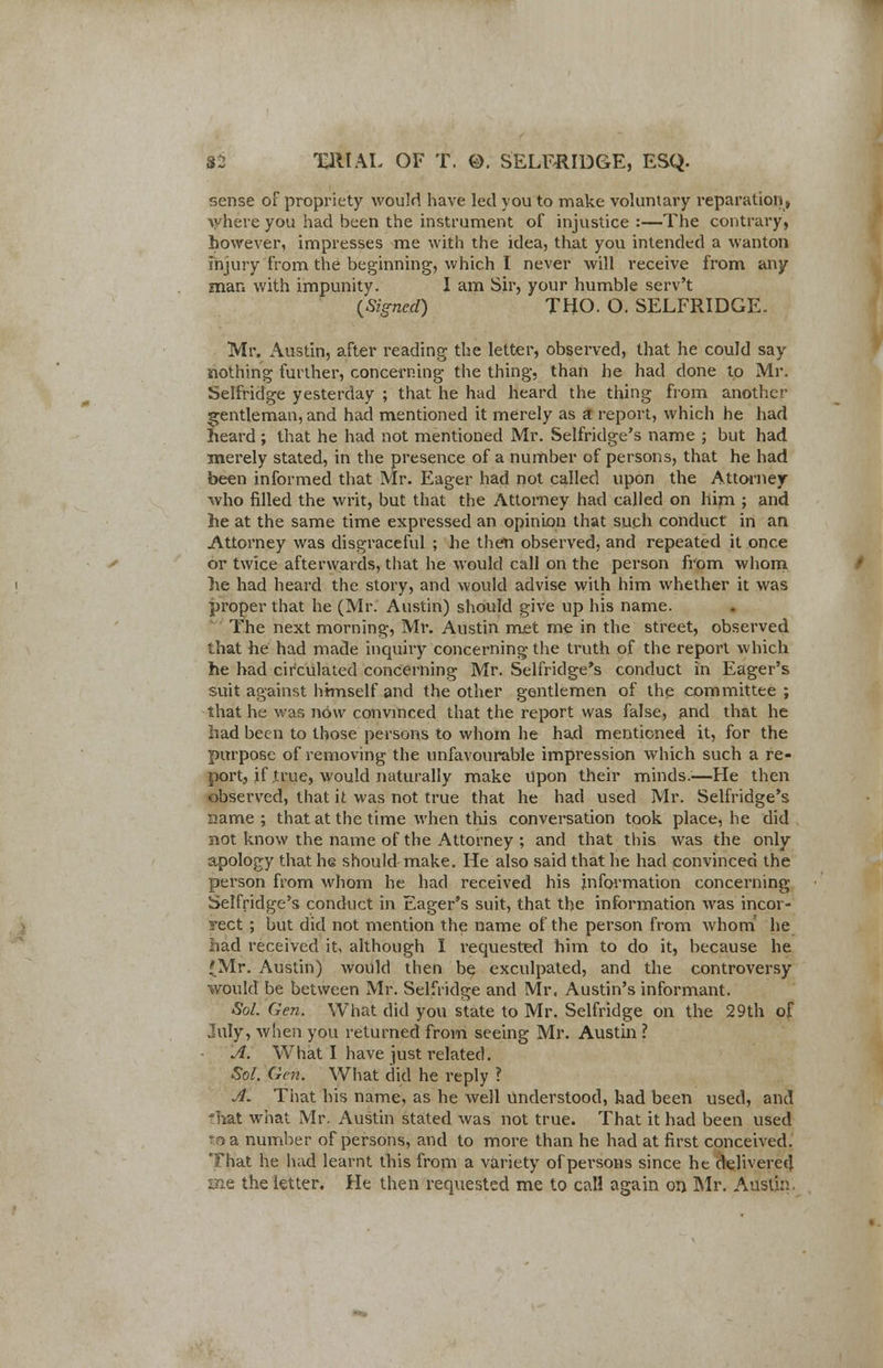 sense of propriety would have led you to make voluntary reparation, where you had been the instrument of injustice :—The contrary, however, impresses me with the idea, that you intended a wanton injury from the beginning, which I never will receive from any man with impunity. I am Sir, your humble serv't {Signed) THO. O. SELFRIDGE. Mr. Austin, after reading the letter, observed, that he could say nothing further, concerning the thing, than he had done to Mr. Selfridge yesterday ; that he had heard the thing from another gentleman, and had mentioned it merely as a report, which he had heard ; that he had not mentioned Mr. Selfridge's name ; but had merely stated, in the presence of a number of persons, that he had been informed that Mr. Eager had not called upon the Attorney who filled the writ, but that the Attorney had called on him ; and he at the same time expressed an opinion that such conduct in an Attorney was disgraceful ; he then observed, and repeated it once or twice afterwards, that he would call on the person from whom he had heard the story, and would advise with him whether it was proper that he (Mr. Austin) should give up his name. The next morning, Mr. Austin met me in the street, observed that he had made inquiry concerning the truth of the report which he had circulated concerning Mr. Selfridge's conduct in Eager's suit against himself and the other gentlemen of the committee ; that he was now convinced that the report was false, and that he had been to those persons to whom he had mentioned it, for the purpose of removing the unfavourable impression which such a re- port, if true, would naturally make upon their minds.;—He then observed, that it was not true that he had used Mr. Selfridge's name ; that at the time when this conversation took place, he did Bot know the name of the Attorney ; and that this was the only apology that he should make. He also said that he had convinced the person from whom he had received his information concerning Selfridge's conduct in Eager's suit, that the information was incor- rect ; but did not mention the name of the person from whom he had received it, although I requested him to do it, because, he (Mr. Austin) would then be exculpated, and the controversy would be between Mr. Selfridge and Mr. Austin's informant. Sol. Gen. What did you state to Mr. Selfridge on the 29th of July, when you returned from seeing Mr. Austin ? A. What I have just related. Sol. Gen. What did he reply ? A. That his name, as he well understood, had been used, and 'hat what Mr. Austin stated was not true. That it had been used Tt a number of persons, and to more than he had at first conceived. That he h;id learnt this from a variety of persons since he delivered me the letter. He then requested me to call again on Mr. Austin.