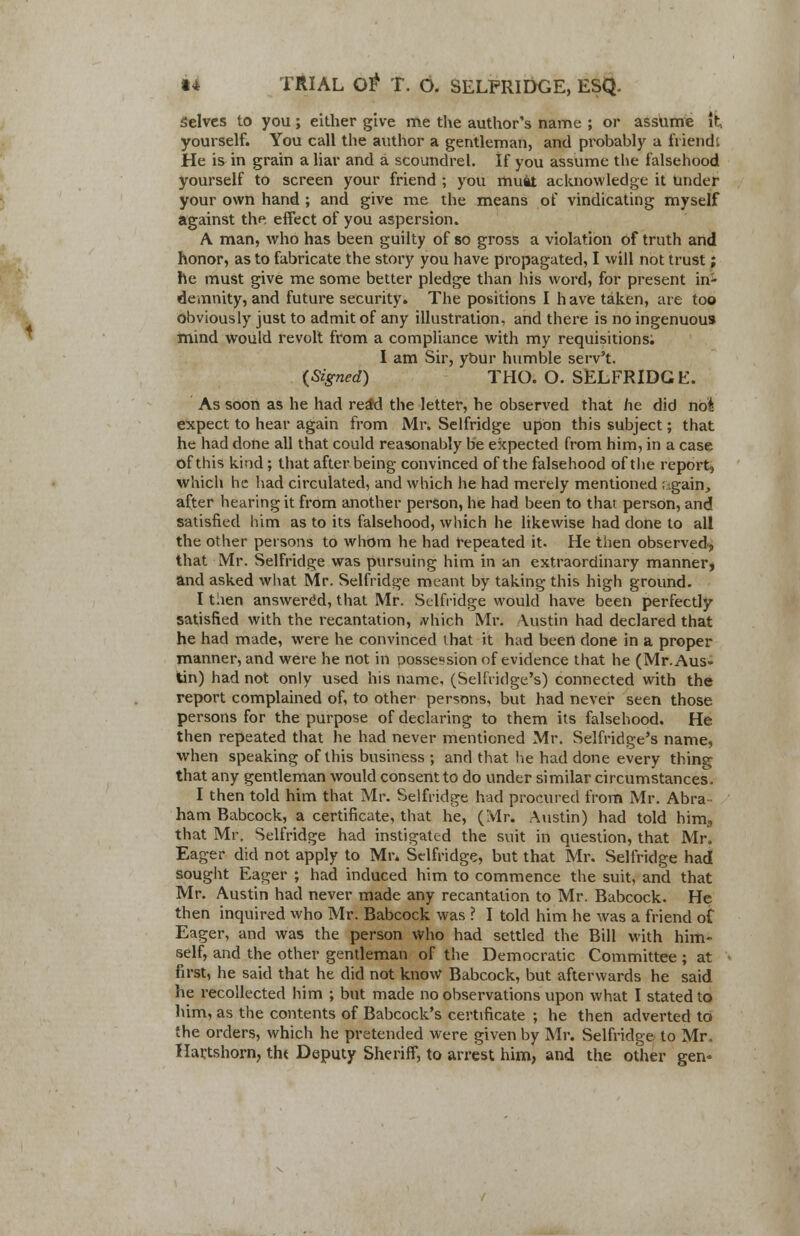 Selves to you; either give me the author's name ; or assume if:, yourself. You call the author a gentleman, and probably a friendt He is in grain a liar and a scoundrel. If you assume the falsehood yourself to screen your friend ; you muat acknowledge it Under your own hand ; and give me the means of vindicating myself against the effect of you aspersion. A man, who has been guilty of so gross a violation of truth and honor, as to fabricate the story you have propagated, I will not trust; he must give me some better pledge than his word, for present in- demnity, and future security. The positions I have taken, are too obviously just to admit of any illustration, and there is no ingenuous mind would revolt from a compliance with my requisitions; I am Sir, your humble serv't. {Signed) THO. O. SELFRIDGE. As soon as he had reaM the letter, he observed that he did not expect to hear again from Mr. Selfridge upon this subject; that he had done all that could reasonably be expected from him, in a case of this kind; that after being convinced of the falsehood of the report, which he had circulated, and which he had merely mentioned again, after hearing it from another person, he had been to that person, and satisfied him as to its falsehood, which he likewise had done to all the other persons to whom he had repeated it. He then observed, that Mr. Selfridge was pursuing him in an extraordinary manner, and asked what Mr. Selfridge meant by taking this high ground. I taen answered, that Mr. Selfridge would have been perfectly satisfied with the recantation, ,vhich Mr. Austin had declared that he had made, were he convinced that it had been done in a proper manner, and were he not in possession of evidence that he (Mr. Aus- tin) had not only used his name, (Selfridge's) connected with the report complained of, to other persons, but had never seen those persons for the purpose of declaring to them its falsehood. He then repeated that he had never mentioned Mr. Selfridge's name, when speaking of this business ; and that he had done every thing that any gentleman would consent to do under similar circumstances. I then told him that Mr. Selfridge had procured from Mr. Abra ham Babcock, a certificate, that he, (Mr. Austin) had told him., that Mr, Selfridge had instigated the suit in question, that Mr. Eager did not apply to Mr. Selfridge, but that Mr. Selfridge had sought Eager ; had induced him to commence the suit, and that Mr. Austin had never made any recantation to Mr. Babcock. He then inquired who Mr. Babcock was ? I told him he was a friend of Eager, and was the person who had settled the Bill with him- self, and the other gentleman of the Democratic Committee ; at first, he said that he did not know Babcock, but afterwards he said he recollected him ; but made no observations upon what I stated to him, as the contents of Babcock's certificate ; he then adverted to the orders, which he pretended were given by Mr. Selfridge to Mr. Hartshorn, tht Deputy Sheriff, to arrest him, and the other gen«