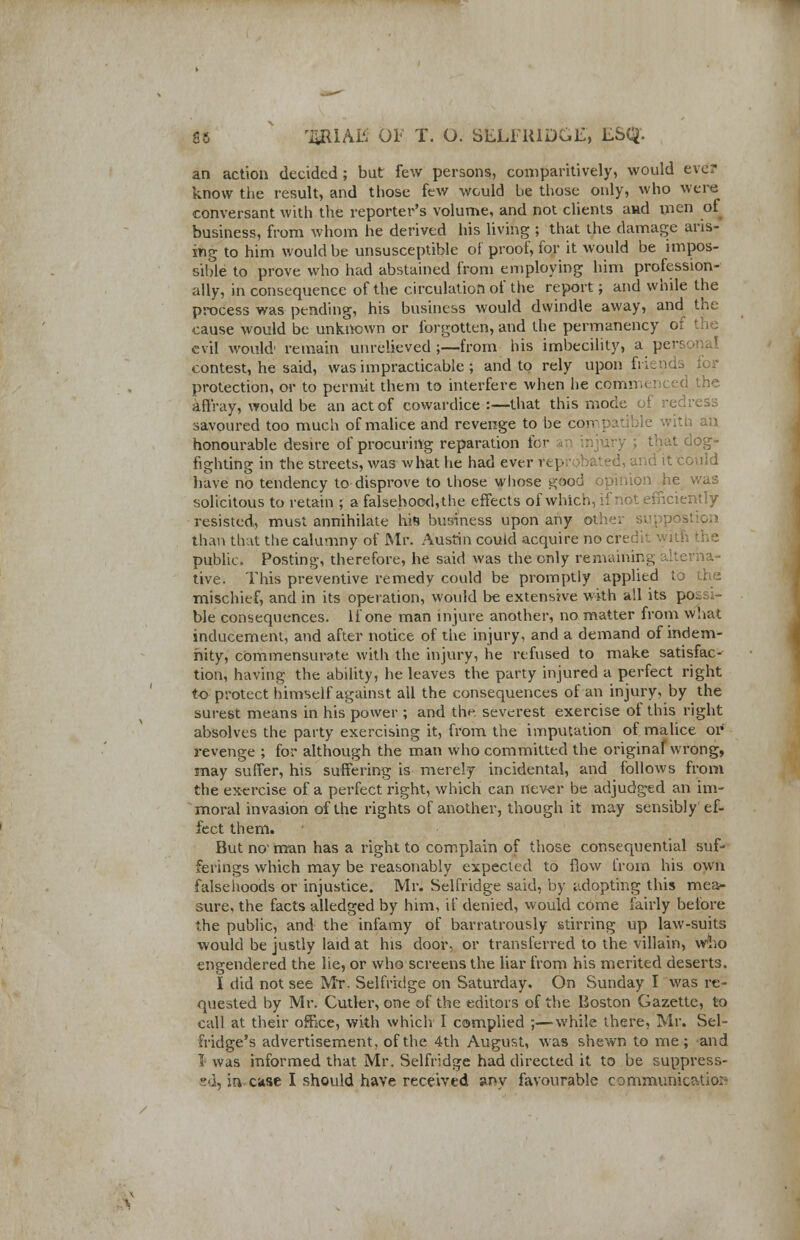an action decided; but few persons, comparitively, would ever know the result, and those few would be those only, who were conversant with the reporter's volume, and not clients aud men ol business, from whom he derived his living ; that the damage aris- ing to him would be unsusceptible of proof, for it would be impos- sible to prove who had abstained from employing him profession- ally, in consequence of the circulation of the report; and while the process was pending, his business would dwindle away, and the cause would be unknown or forgotten, and the permanency of the evil would1 remain unrelieved;—from his imbecility, a persona contest, he said, was impracticable ; and to rely upon friends ior protection, or to permit them to interfere when he comr. the affray, would be an act of cowardice :—that this mode ol savoured too much of malice and revenge to be com] ' with an honourable desire of procuring reparation for thai og- fighting in the streets, was what he had ever reprobated, and it could have no tendency to disprove to those whose good opinion he was solicitous to retain ; a falsehood, the effects of which, if not efficiently resisted, must annihilate his business upon any other supptfs than that the calumny of Mr. Austin could acquire no credit with the public. Posting, therefore, he said was the only remaining alterna- tive. This preventive remedy could be promptly applied to the mischief, and in its operation, would be extensive with all its possi- ble consequences. If one man injure another, no matter from what inducement, and after notice of the injury, and a demand of indem- nity, commensurate with the injury, he refused to make satisfac- tion, having the ability, he leaves the party injured a perfect right to protect himself against all the consequences of an injury, by the surest means in his power ; and the severest exercise of this right absolves the party exercising it, from the imputation of malice or* revenge ; for although the man who committed the original wrong, may suffer, his suffering is merely incidental, and follows from the exercise of a perfect right, which can never be adjudged an im- moral invasion of the rights of another, though it may sensibly ef- fect them. But no1 man has a right to complain of those consequential suf- ferings which may be reasonably expected to flow from his own falsehoods or injustice. Mr. Selfridge said, by adopting this mea- sure, the facts alledged by him, if denied, would come fairly before the public, and the infamy of barratrously stirring up law-suits would be justly laid at his door, or transferred to the villain, who engendered the lie, or who screens the liar from his merited deserts. I did not see Mr. Selfridge on Saturday. On Sunday I was re- quested by Mr. Cutler, one of the editors of the Boston Gazette, to call at their office, with which I complied ;—while there, Mr. Sel- fridge's advertisement, of the 4th August, was shewn to me ; and I was informed that Mr. Selfridge had directed it to be suppress-