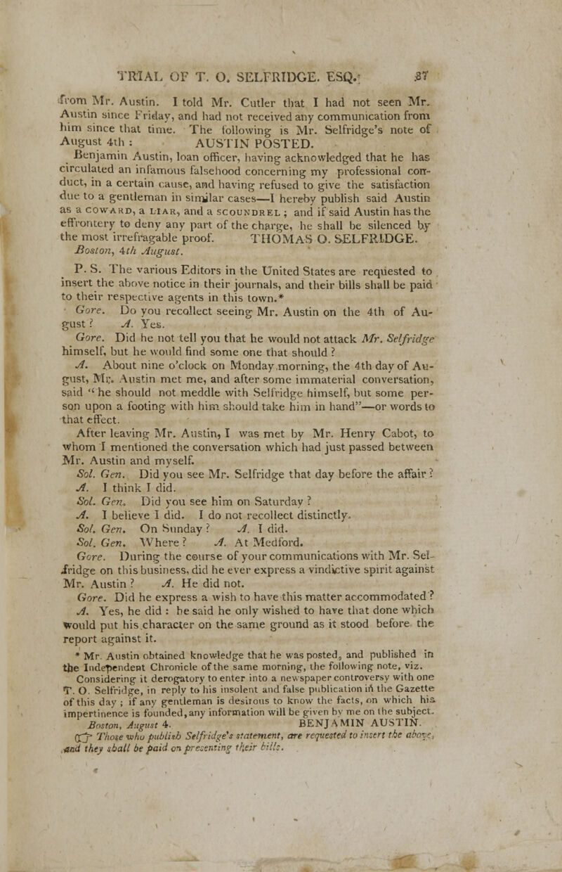 from Mr. Austin. I told Mr. Cutler that I had not seen Mr, Austin since Friday, and had not received any communication from him since that time. The following is Mr. Selfridge's note of August 4th : AUSTIN POSTED. .Benjamin Austin, loan officer, having acknowledged that he has circulated an infamous falsehood concerning my professional con- duct, in a certain cause, and having refused to give the satisfaction due to a gentleman in similar cases—I hereby publish said Austin as a coward, a liar, and a scoundrel ; and if said Austin has the effrontery to deny any part of the charge, he shall be silenced by the most irrefragable proof. THOMAS O. SELFRLDGE. Boston, Ath August. P. S. The various Editors in the United States are requested to insert the above notice in their journals, and their bills shall be paid to their respective agents in this town.* Gore. Do you recollect seeing Mr. Austin on the 4th of Au- gust ? A. Yes. Gore. Did he not tell you that he would not attack Mr. Selfridge himself, but he would find some one that should ? A. About nine o'clock on Monday morning, the 4th day of Au- gust, Mi;. Austin met me, and after some immaterial conversation, said he should not meddle with Selfridge himself, but some per- son upon a footing with him should take him in hand—or words to that effect. After leaving Mr. Austin, I was met by Mr. Henry Cabot, to Whom I mentioned the conversation which had just passed between Mr. Austin and myself. Sol. Gen. Did you see Mr. Selfridge that day before the affair? A. I think I did. Sol. Gen. Did you see him on Saturday ? A. I believe I did. I do not recollect distinctly, Sol, Gen. On Sunday I A. I did. Sol. Gen. Where ? A. At Medford. Gore. During the course of your communications with Mr. Sel- iridge on this business, did he ever express a vindictive spirit against Mr. Austin ? A. He did not. Gore. Did he express a Avish to have this matter accommodated ? A. Yes, he did : he said he only wished to have that done which would put his character on the same ground as it stood before the report against it. * Mr. Austin obtained knowledge that he was posted, and published in the Independent Chronicle of the same morning', the following note, viz. Considering it derogatory to enter into a newspaper controversy with one T. O. Selfridge, in reply to his insolent and false publication in the Gazette of this day ; if any gentleman is desirous to know the facts, on which his impertinence is founded,any information will be given bv me on the subject, Boston, August 4. BENJAMIN AUSTIN. (Xj* Those who publish Selfridge''s statement, are requested to insert the abv:- ■and they shall be paid on presenting their bills.