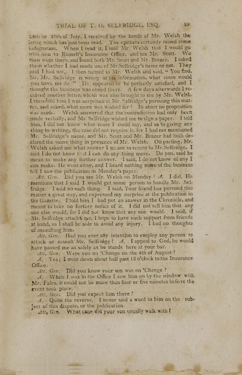 2ftth or 29th of July, I received by the hands of Mr. Welsh the letter which has just been read. The epithets certainly raised some indignation. When I read it, I told Mr. Welsh that I would go with him to Russell's Insurance Office, and see Mr. Scott. We then went there, and found both Mr. Scott and Mr. Brazer. I asked thettt whether I iiad made use of Mr.Selfridge's name or not. They said I had not, I then turned to Mr. Welsh arid said,  You find, Sir, Mr. Selfridge is wrong in his information, what more would you have me do : He appeared to be perfectly satisfied, and I thought the business was ended there. A few days afterwards I re- ceived another letter, which was also brought to me by Mr. Welsh. I then-told him I was surprised at Mr. ^elhidge's pursuing this mat- ter, and asked, what more was wished for ? In short no proposition was made. Welsh answered that the contradiction had only been made verbally, and Mr. Selfridge wished me to sign a paper. I told him, I did not know what more I could say, and as to giving any thing in writing, the case did not require it, for I had not mentioned Mr. Sslfridge's name, and Mr. Scott and Mr. Brazer had both de- clared the same thing in presence of Mr. Welsh. On parting, Mr. Welsh asked me what answer I m^ant to return to Mr.Selfridge. I said I do not know tl-at I can do any thing more. Do you, said he mean to make any further answer. I said, I do not know of any I can make. He went away, and I heard nothing more of the business till 1 saw the publication in Monday's paper. Att. Gen. Did you see Mr. Welsh on Monday ? A. I did. He mentions that J said I would get some person to handle Mr. Sel- fridge. I said no such thing. I said, Your friend has pursued this matter a great way, and expressed my surprise at the publication in the Gazette. I told him I had put an answer in the Chronicle, and meant to take no further notice of it. 1 did not tell him that any one else would, for I did nat know that any one would. I said, if Mr. Selfridge attacks, me, I'hope to have such support from friends at hand, as I shall be able to avoid any injury. 1 had no thoughts of assaulting him- Att. Gen. Had you ever any intention to employ any person to attack or assault Mr. Selfridge ? A. I appeal to God, he would have passed me as safely as he stands here at your bar. Att. Gen. Were you on 'Change on the 4th of August ? A. Yes ; I went down about half past 12 o'clock to the Insurance Office. Att. Gen. Did you know your son was on 'Change ? A. While I was in the Office I saw him go by the window with Mr. Fales, it could not be mere than four or five minutes befo re the event took place. Att. Gen. Did you expect him there ? A. ■ Quite the reverse. I never said a word to him on the sub- ject of this dispute, or the publication. Atit Gtn, What caae did your son usually walk with ?