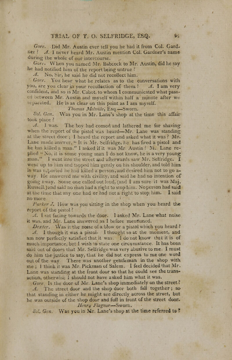 Gore, Did Mr. Austin ever tell you he had it from Col. Gard- ner ? A. l never heard Mr. Austin mention Col. Gardner's name during the whole of our intercourse. Gore. When you named Mr. Babcock to Mr. Austin, did he say- he had notified him of the report being untrue ? A. No, Sir, he said he did not recollect him. Gore. You hear what he relates as to the conversations with you, are you clear in your recollection of them ? A. I am very confident, and so is Mr. Cabot, to whom I communicated what pass- ed between Mr. Austin and myself within half a mjnute after we separated. He is as clear on this point as I am myself. Thomas Melville, Esq.—Sworn. Sol. Gen. Was you in Mr. Lane's shop at the time this affair took place ? A. I was. The boy had corned and lathered me for shaving when the report of the pistol was heard—Mr. Lane was standing at the street door ; I heard the report and asked what it was ? Mr. Lane made answer,  It is Mr. Selfridge, he has fired a pistol and he has killed a man. I asked if it was Mr. Austin ? M. Lane re- plied '« No, it is some young man I do not know, he is a very young man. I went into the street and afterwards saw Mr. Selfridge. I went up to him and tapped him gently on his shoulder, and told him is was reported he had killed a person, and desired him not to go a- way. He answered me with civility, and said he had no intention of going sway. Some one called out loud, (and I am sure it was Maj. Russell,)and said no man had a right to stop him. Noperson had said at tiie time that any one had or had not a right to stop him. I said no more Parker J, How was you sitting in the shop when you heard the report of the pistol ? A. I =at facing towards the door. 1 asked Mr. Lane what noise it was, and Mr. Lane answered as I before mentioned. Dexter. Wa:> it the noise of a blow or a pistol which you heard ? A. I though it was a pistol- I thought so at the moment, and am now perfectly satisfied that it was. I do not know tfcat it is of mueU importance, but I wish to state one circumstance. It has been sari out of doors that Mr. Selfridge was very abusive to me. I must do him the justice to say, that he did not express to me one word out of the way There was another gentleman in the shop with me ; 1 think it was Mr. Pickman of Salem. I feel decided that Mr. Lane was standing at the front door so that he could see the trans- action, otherwise I should not have asked him what it was. Gore. Is the door of Mr. Lane's shop immediately on the street? A. The street door and the shop door both fall together ; so that standing in either he might see directly across the street, but he was outside of the shop door and full in front of the street dooiv Henry Flagnor—Sworn. Sol. Gen. Wras you in Mr. Lane's shop at the time referred to ?