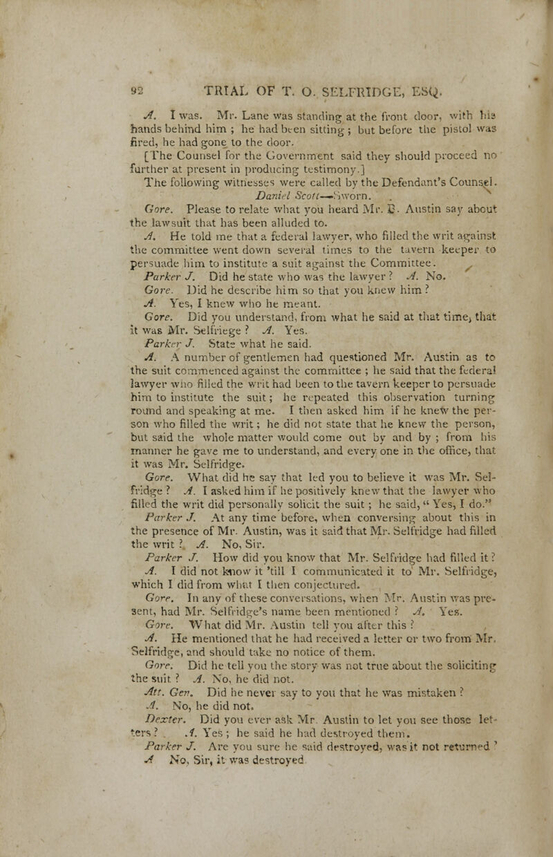 A. I was. Mr. Lane was standing at the front door, with his hands behind him ; he hadbten sitting; but before the pistol was fired, he had gone to the door. [The Counsel for the Government said they should proceed no further at present in producing testimony.] The following witnesses were called by the Defendant's Counsel. Daniel Scott—~Sworn. Gore. Please to relate what you heard Mr. £. Austin say about the lawsuit that has been alluded to. A. He told me that a federal lawyer, who filled the writ against the committee went down several times to the tavern keeper to persuade him to institute a suit against the Committee. Parker J. Did he state who was the lawyer ? A. No. Gore. Did he describe him so that you knew him ? A. Yes, I knew who he meant. Gore. Did you understand, from what he said at that time; that it was Mr. Selfriege ? A. Yes. Parker J. Stats what he said. A. A number of gentlemen had questioned Mr. Austin as to the suit commenced against the committee ; he said that the federal lawyer who filled the writ had been to the tavern keeper to persuade him to institute the suit; he repeated this observation turning round and speaking at me. I then asked him if he knew the per- son who filled the writ; he did not state that he knew the person, but said the whole matter would come out by and by ; from his manner he gave me to understand, and every one in the office, that it was Mr. Selfridge. Gore. What did he say that led you to believe it was Mr. Sel- fridge ? A. I asked him if he positively knew that the lawyer who filled the writ did personally solicit the suit; he said,  Yes, I do. Parker J. At any time before, when conversing about this in the presence of Mr. Austin, was it said that Mr. Selfridge had filled the writ \ A. No, Sir. Parker J. How did you know that Mr. Selfridge had filled it ? A. I did not know it 'till I communicated it to' Mr. Selfridge, which I did from what [ then conjectured. Gore. In any of these conversations, when Mr. Austin was pre- sent, had Mr. Selfridge's name been mentioned ? A. Yes. Gore. What did Mr. Austin tell you alter this .? A. He mentioned that he had received a letter or two from Mr. Selfridge, and should take no notice of them. Gore. Did he tell you the story was not true about the soliciting the suit. ? A. No, he did not. Att. Gev. Did he never say to you that he was mistaken ? A. No, he did not, Dexter. Did you ever ask Mr Austin to let you see those let ters ? , A. Yes ; he said he had destroyed them. Parker J. Are you sure he said destroyed, was it not returned ? A No, Sir, it was destroyed