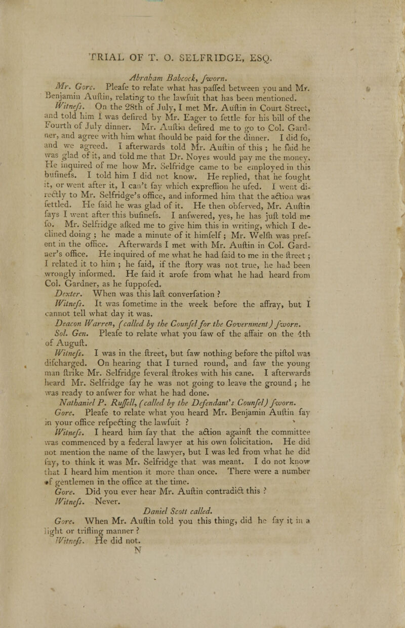 Abraham Babcock, fivorn. Mr. Gore. Pleafe to relate what has paffed between you and Mr. Benjamin Auftin, relating to the lawfuit that has been mentioned. Witnefs. On the 28th of July, I met Mr. Auftin in Court Street, and told him I was defired by Mr. Eager to fettle for his bill of the Fourth of July dinner. Mr. Auftin defired me to go to Col. Gard- ner, and agree with him what mould be paid for the dinner. I did fo, and we agreed. I afterwards told Mr. Auftin of this ; he faid he was glad of it, and told me that Dr. Noyes would pay me the money. Fie inquired of me how Mr. :]elfridge came to be employed in this bufinefs. I told him I did not know. He replied, that he fought it, or went after it, I can't fay which expreflion he ufed. 1 went di- rectly to Mr. Selfridge's office, and informed him that the action was fettled. He faid he was glad of it. He then obferved, Mr. Auftin fays I went after this bufinefs. I anfwered, yes, he has juft told me fo. Mr. Selfridge allied me to give him this in writing, which I de- clined doing ; he made a minute of it himfelf; Mr. Welfh was pref- ect in the office. Afterwards I met with Mr. Auftin in Col. Gard- ner's office. He inquired of me what he had faid to me in the ftreet; I related it to him ; he faid, if the ftory was not true, he had been wrongly informed. He faid it arofe from what he had heard from Col. Gardner, as he fuppofed. Dexter. When was this laft converfation ? Witnefs. It was fometime in the week before the affray, but I cannot tell what day it was. Deacon Warren, (called by the Counfel for the Government) fzuorn. Sol. Gen. Pleafe to relate what you faw of the affair on the 4th of Auguft. Witnefs. I was in the ftreet, but faw nothing before the piftol was difcharged. On hearing that I turned round, and faw the young man ftrike Mr. Selfridge feveral ftrokes with his cane. I afterwards heard Mr. Selfridge fay he was not going to leave the ground ; he was ready to anfwer for what he had done. Nathaniel P. Rujfell, (called by the Defendant's Counfel) fivorn. Gore. Pleafe to relate what you heard Mr. Benjamin Auftin fay in your office refpefting the lawfuit ? * Witnefs. I heard him fay that the action againft the committee was commenced by a federal lawyer at his own folicitation. He did not mention the name of the lawyer, but I was led from what he did lay, to think it was Mr. Selfridge that was meant. I do not know that I heard him mention it more than once. There were a number »f gentlemen in the office at the time. Gore. Did you ever hear Mr. Auftin contradict this ? Witnefs. Never. Daniel Scott called. Gore. When Mr. Auftin told you this thing, did he fay it in a ] ight or trifling manner ? Witnefs. He did not. N