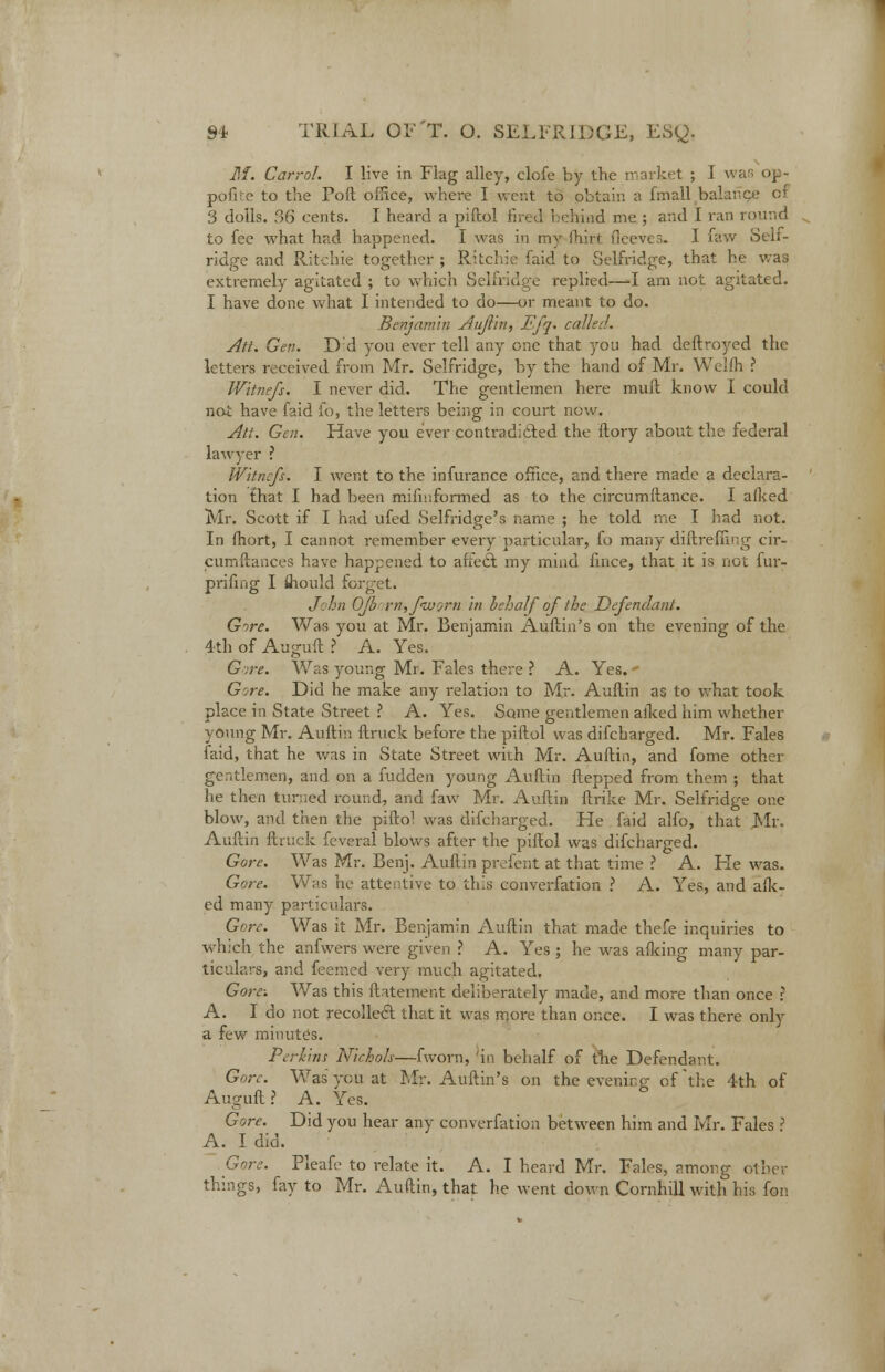 ML Carrol. I live in Flag alley, clofe by the market ; I w pofke to the Poll office, where I went to pbtain a fmall balance 3 dolls. 36 cents. I heard a piftol fired behind me ; and I ran round to fee what had happened. I was in my ihirt fleeves. I faw Self- ridge and Ritchie together ; Ritchie faid to Selfridge, that he was extremely agitated ; to which Selfridge replied—I am not agitated. I have done what I intended to do—or meant to do. Benjamin Auflin, Efq. calk:!. Ati. Gen. Dd you ever tell any one that you had deftroyed the letters received from Mr. Selfridge, by the hand of Mr. Weifh ? Witnefs. I never did. The gentlemen here mull know I could not have laid io, the letters being in court new. Ati. Gen. Have you ever contraditied the ftory about the federal lawyer ? Witnefs. I went to the infurance office, and there made a declara- tion that I had been mifiuformed as to the circumflance. I aiked Mr. Scott if I had ufed Selfridge's name ; he told me I had not. In fhort, I cannot remember every particular, fo many diftrefnng cir- cumftances have happened to affeiil my mind fince, that it is not fur- prifing I fliould forget. John Ofb rn,fnvorn in behalf of the Defendant. Gore. Was you at Mr. Benjamin Auflin's on the evening of the 4th of Auguft ? A. Yes. Gore. Was young Mr. Fales there ? A. Yes. - Gore. Did he make any relation to Mr. Auflin as to what took place in State Street ? A. Yes. Some gentlemen alked him whether young Mr. Auflin ftruck before the piftol was difcharged. Mr. Fales faid, that he was in State Street with Mr. Auflin, and fome other gentlemen, and on a fudden young Auflin flepped from them ; that he then turned round, and faw Mr. Auflin ftrike Mr. Selfridge one blow, and then the piftol was difcharged. He faid alfo, that Mr. Auflin ftruck feveral blows after the piftol was difcharged. Gore. Was Mr. Benj. Auflin pivfent at that time ? A. Fie was. Gore. Whs he attentive to this converfation ? A. Yes, and afk- ed many particulars. Gore. Was it Mr. Benjamin Auflin that made thefe inquiries to which the anfwers were given ? A. Yes ; he was afking many par- ticulars, and feemed very much agitated. Gore: Was this ftatement deliberately made, and more than once ? A. I do not recollect that it was more than once. I was there only a few minutes. Perkins Nichols—fworn, 'in behalf of the Defendant. Gore. Was you at Mr. Auflin's on the evening of'the 4th of Auguft? A. Yes. Gore. Did you hear any converfation between him and Mr. Fales ? A. I did. Gore. Pleafe to relate it. A. I heard Mr. Fales, among other things, fay to Mr. Auflin, that he went down Cornhill with his fon