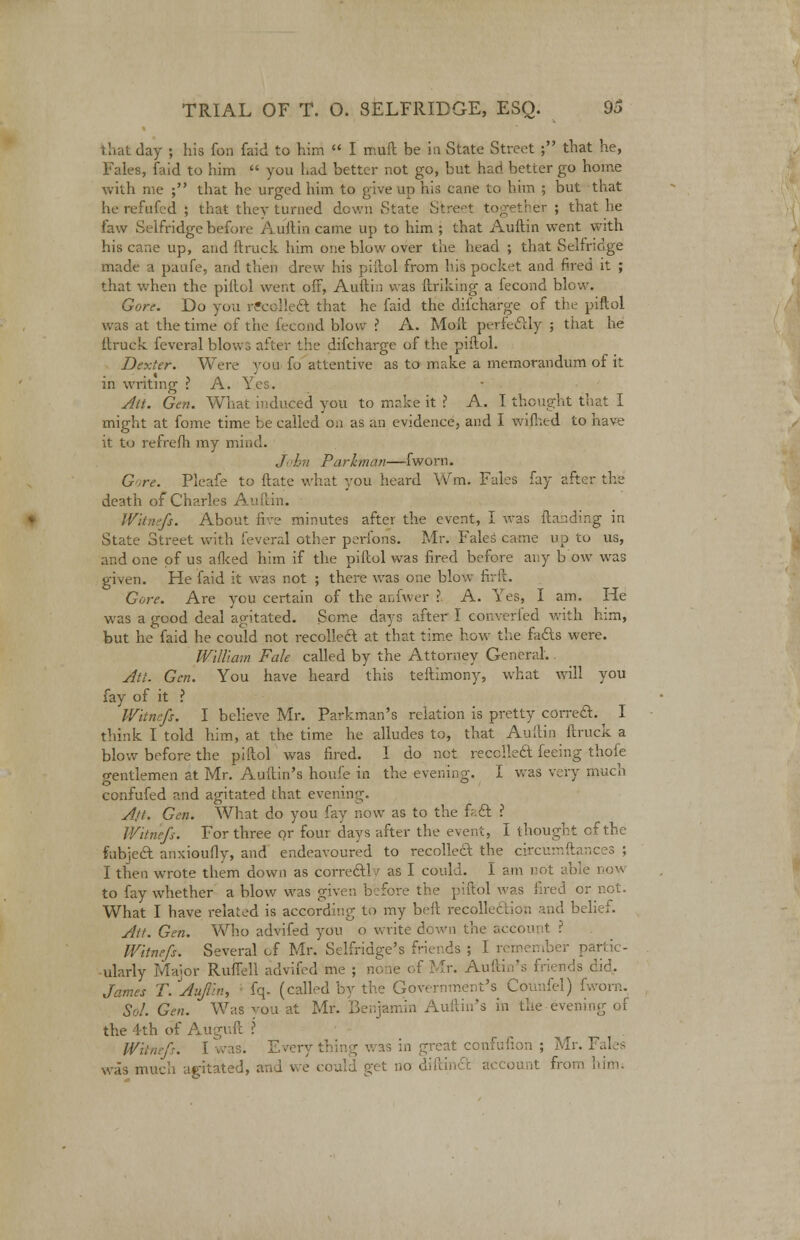that day ; his fon faid to him  I muft be in State Street ; that he, Fales, faid to him  you had better not go, but had better go home with me ; that he urged him to give up his cane to him ; but that herefufed ; that they turned down State Street together; that he law Selfridge before Auftin came up to him ; that Auftin went with his cane up, and ftruck him one blow over the head ; that Selfridge made a paufe, arid then drew his piftol from bis pocket and fired it ; that when the piftol went off, Auftin was ftriking a fecond blow. Gore. Do you recollect that he faid the difcharge of the; piftol was at the time of the fecond blow ? A. Molt perfectly ; that he ftruck feveral blows after the difcharge of the piftol. Dexter. Were you fo attentive as to make a memorandum of it in writing ? A. Yes. Alt. Gen. What induced you to make it ? A. I thought that I might at fome time be called on as an evidence, and I wifhed to have it to refrefh my mind. /i<hn Parkman—fworn. G re. Pleafe to ftate what you heard Win. Fales fay after the death of Charles Auftin. Wknefi. About five minutes after the event, I was ftanding in State Street with feveral other perfons. Mr. Fales came up to us, and one of us afked him if the piftol was fired before any b ow was given. He faid it was not ; there was one blow firft. Gore. Are ycu certain of the aefwer ? A. Yes, I am. He was a good deal agitated. Some days after I converted with him, but he faid he could not recoiled at that time how the fads were. William Fale called by the Attorney General. Ati. Gen. You have heard this teftimony, what will you fay of it ? Witncfs. I believe Mr. Parkman's relation is pretty correct. I think I told him, at the time he alludes to, that Auftin ftruck a blow before the piftol was fired. 1 do not recoiled feeing thofe o-entlemen at Mr. Auftin's houfe in the evening. I was very much confufed and agitated that evening. Aft. Gen. What do you fay now as to the fact. ? Witriefs. For three or four days after the event, I thought cf the Subject anxioufly, and endeavoured to recoiled the circurnftances ; I then wrote them down as correctly as I could. 1 am not able now to fay whether a blow was given before the piftol was fired or not. What I have related is according to my beft recollection and belief. Att. Gen. Who advifed you o write down the account ? Witnefs. Several cf Mr. Selfridge's friends ; I ri paftic- the 4-th of Augivft ? Witnefs. [was. Everything was in great confufion ; Mr. Fales was much agitated, and we a account from him;