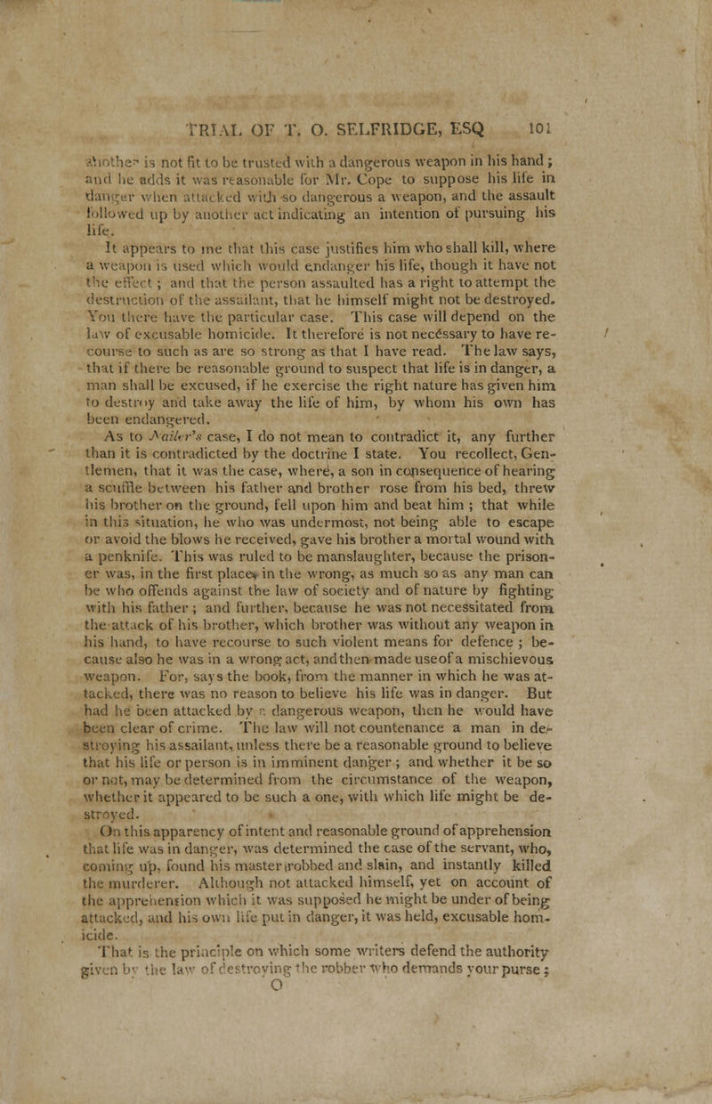 ahothe is not fit to be trusted with a dangerous weapon in his hand ; and lie adds it was reasonable lor Mr. Cope to suppose his life in danger when attacked with so dangerous a weapon, and the assault followed up by another act indicating an intention of pursuing his life. It appears to me that this case justifies him who shall kill, where a weapon is used which would endanger his life, though it have not the effect ; and that the person assaulted has a right to attempt the destruction of the assailant, that he himself might not be destroyed. You there have the particular case. This case will depend on the law of excusable homicide. It therefore is not necessary to have re- course to such as are so strong as that I have read. The law says, that if there be reasonable ground to suspect that life is in danger, a man shall be excused, if he exercise the right nature has given him to destroy and take away the life of him, by whom his own has been endangered. As to Aaifcr's case, I do not mean to contradict it, any further than it is contradicted by the doctrine I state. You recollect, Gen- tlemen, that it was the case, where, a son in consequence of hearing a scuffle between his father and brother rose from his bed, threw his brother on the ground, fell upon him and beat him ; that while in this situation, he who was undermost, not being able to escape or avoid the blows he received, gave his brother a mortal wound with a penknife. This was ruled to be manslaughter, because the prison- er was, in the first place* in the wrong, as much so as any man can be who offends against the law of society and of nature by fighting with his father ; and further, because he was not necessitated from the attack of his brother, which brother was without any weapon in his hand, to have recourse to such violent means for defence ; be- cause also he was in a wrong act, and then made useof a mischievous weapon. For, says the book* from the manner in which he was at- tacked, there was no reason to believe his life was in danger. But had he been attacked by p. dangerous weapon, then he would have been clear of crime. The law will not countenance a man in de- stroying his assailant, unless there be a reasonable ground to believe that his life or person is in imminent danger ; and whether it be so or not, may be determined from the circumstance of the weapon, whether it appeared to be such a one, with which life might be de- stroyed. On this apparency of intent and reasonable ground of apprehension that life was in danger, was determined the case of the servant, who, coming up, found his master irobbed and slain, and instantly killed the murderer. Alihough not attacked himself, yet on account of the apprehension which it was supposed he might be under of being attacked, and his own life put in danger, it was held, excusable hom- icide. That is the principle on which some writers defend the authority given bi I 'ne law of destroying the robber who demands vour purse ; ' O
