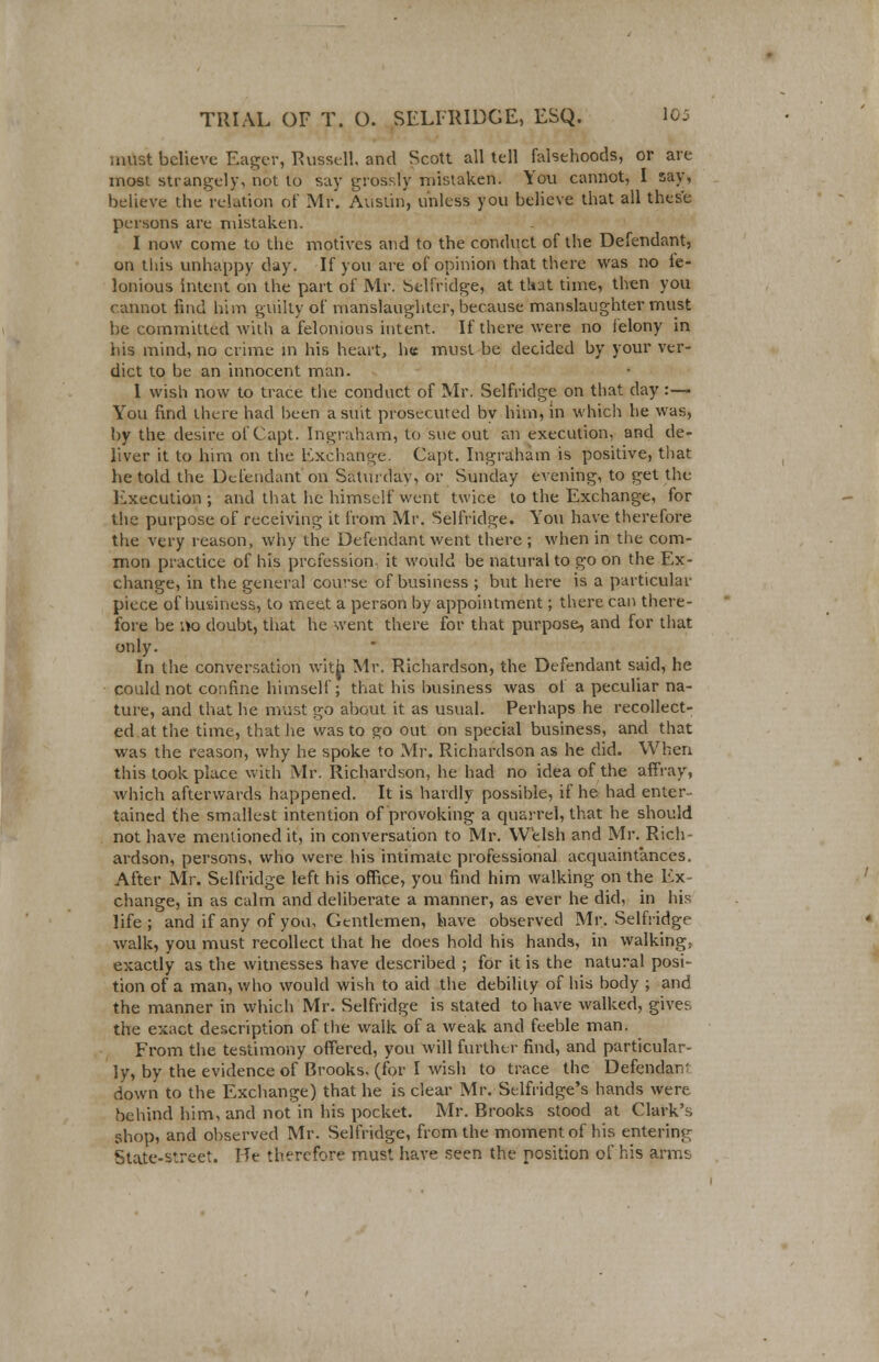 must believe Eager, Russell and Scott all tell falsehoods, or are most strangely, not to say grossly mistaken. You cannot, I say, believe the relation of Mr. Austin, unless you believe that all these persons are mistaken. I now come to the motives and to the conduct of the Defendant, on this unhappy day. If you are of opinion that there was no fe- lonious intent on the part of Mr. Selfridge, at that time, then you cannot find him guilty of manslaughter, because manslaughter must be committed with a felonious intent. If there were no felony in his mind, no crime in his heart, h« must be decided by your ver- dict to be an innocent man. 1 wish now to trace the conduct of Mr. Selfridge on that day:— You find there had been a suit prosecuted by him, in which he was, by the desire ofCapt. Ingraham, to sue out an execution, and de- liver it to him on the Exchange. Capt. Ingraham is positive, that he told the Defendant on Saturday, or Sunday evening, to get the Execution; and that lie himself went twice to the Exchange, for the purpose of receiving it from Mr. Selfridge. You have therefore the very reason, why the Defendant went there ; when in the com- mon practice of his profession it would be natural to go on the Ex- change, in the general course of business ; but here is a particular piece of business, to meet a person by appointment; there can there- fore be \to doubt, that he went there for that purpose, and for that only. In the conversation with Mr. Richardson, the Defendant said, he could not confine himself; that his business was of a peculiar na- ture, and that he must go about it as usual. Perhaps he recollect- ed at the time, that he was to go out on special business, and that was the reason, why he spoke to Mr. Richardson as he did. When this took place with Mr. Richardson, he had no idea of the affray, which afterwards happened. It is hardly possible, if he had enter- tained the smallest intention of provoking a quarrel, that he should not have mentioned it, in conversation to Mr. Welsh and Mr. Rich- ardson, persons, who were his intimate professional acquaintances. After Mr, Selfridge left his office, you find him walking on the Ex- change, in as calm and deliberate a manner, as ever he did, in his life; and if any of yon, Gentlemen, have observed Mr. Selfridge walk, you must recollect that he does hold his hands, in walking, exactly as the witnesses have described ; for it is the natural posi- tion of a man, who would wish to aid the debility of his body ; and the manner in which Mr. Selfridge is stated to have walked, give?, the exact description of the walk of a weak and feeble man. From the testimony offered, you will further find, and particular- ly, by the evidence of Brooks, (for I wish to trace the Defendan' down to the Exchange) that he is clear Mr. Selfridge's hands were behind him, and not in his pocket. Mr. Brooks stood at Clark's shop, and observed Mr. Selfridge, from the moment of his entering State-street. He therefore must have seen the position of his arms