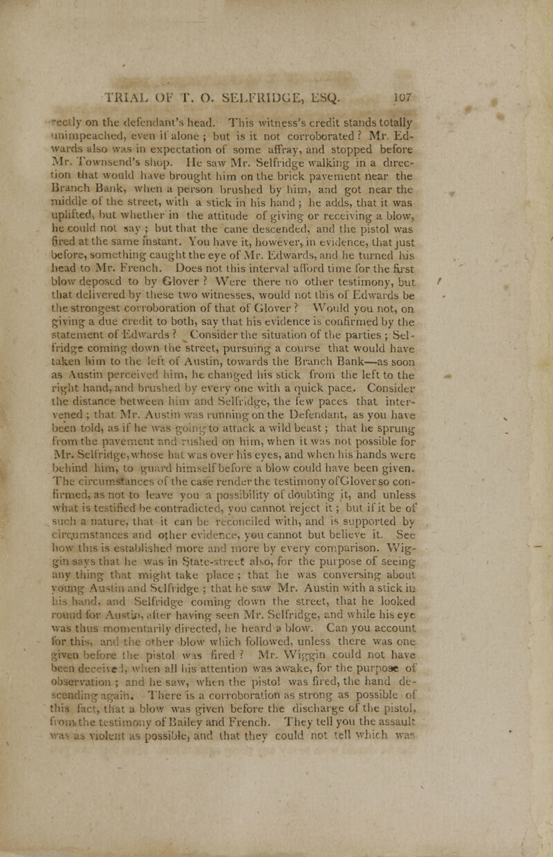 rectly on the defendant's head. This witness's credit stands totally unimpeached, even if alone ; but is it not corroborated ? Mr. Ed- wards also was in expectation of some affray, and stopped before Mr. Townsend's shop. He saw Mr. Selfridge walking in a direc- tion that would have brought him on the brick pavement near the Branch Bank, when a person brushed by him, and got near the middle of the street, with a stick in his hand ; he adds, that it was uplifted, but whether in the attitude of giving or receiving a blow, he could not say ; but that the cane descended, and the pistol was fired at the same fnstant. You have it, however, in evidence, that just before, something caught the eye of Mr. Edwards, and he turned his head to Mr. French. Does not this interval afford time for the first blow deposed to by Glover ? Were there no other testimony, but that delivered by these two witnesses, would not this of Edwards be the strongest corroboration of that of Glover ? Would you not, on giving a due credit to both, say that his evidence is confirmed by the statement of Edwards ? Consider the situation of the parties ; Sel- fridge coming down the street, pursuing a course that would have taken him to the left of Austin, towards the Branch Bank—as soon as Austin perceived him, he changed his stick from the left to the right hand, and brushed by every one with a quick pace. Consider the distance between him and Selfridge, the few paces that inter- vened ; that Mr. Austin was running on the Defendant, as you have been told, as if he was going to attack a wild beast; that he sprung from the pavement and rushed on him, when it was not possible for Mr. Selfridge, whose hat was over his eyes, and when his hands were behind him, to guard himself before a blow could have been given. The circumstances of the case render the testimony ofGlover so con- firmed, as not to leave you a possibility of doubting it, and unless what is testified be contradicted, you cannot reject it; but if it be of such a nature, that it can be reconciled with, and is supported by circ.umstances and other evidence, you cannot but believe it. See how this is established more and more by every comparison. Wig- gin says that he was in .State-street also, for the purpose of seeing any thing that might take place ; that he was conversing about, young Austin and Selfridge ; that he saw Mr. Austin with a stick iu his band, and Selfridge coming down the street, that he looked round for Austin, after having seen Mr. Selfridge, and while his eye was thus momentarily directed, he heard s blow. Can you account, for this, and the other blow which followed, unless there was one given before! the pistol was fired ? Mr. Wiggin could not have i deceive I, when all his attention was awake, for the purpose of observation ; and he saw, when the pistol was fired, the hand de- ling again. There is a corroboration as strong as possible of this fact, that a blow was given before the discharge of the pistol, the testimony of Bailey and French. They tell you the assault as violent as possible, and that they could not tell which was