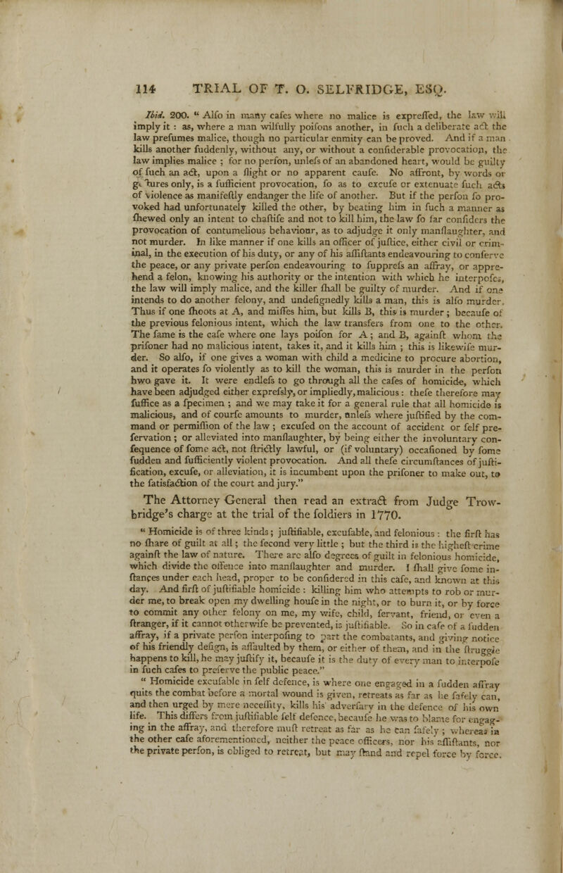 Ibid. 200.  Alfo in many cafes where no malice is exprefTed, the law vvjji imply it : as, where a man wilfully poifons another, in fucli a deliberate adt the law prefumes malice, though no particular enmity can be proved. And if a man . kills another fuddenly, without any, or without a confiderable provocation, the law implies malice ; for no perfon, unlefs of an abandoned heart, would be guilty of fuch an act, upon a flight or no apparent caufe. No affront, by words or gL hires only, is a fufficient provocation, fo as to excufe or extenuate fuch a&s of violence as manifeftly endanger the life of another. But if the perfon fo pro- voked had unfortunately killed the other, by beating him in fuch a manner as fhewed only an intent to chaftife and not to kill him, the law fo far confidcrs the provocation of contumelious behavionr, as to adjudge it only manflaughter, and not murder. In like manner if one kills an officer of juftice, either civil or crim ■ inal, in the execution of his duty, or any of his affiftants endeavouring to conferve the peace, or any private perfon endeavouring to fupprefs an affray, or appre- hend a felon, knowing his authority or the intention with which he intcrpofci, the law will imply malice, and the killer fhall be guilty of murder. And if one intends to do another felony, and undefignedly killa a man, this is alfo murder, Thus if one fhoots at A, and miffes him, but kills B, this* is murder ; becaufe of the previous felonious intent, which the law transfers from one to the other. The fame is the cafe where one lays poifon for A; and B, againft whom the prifoner had no malicious intent, takes it, and it kills him ; this is likewife mur- der. So alfo, if one gives a woman with child a medicine to procure abortion, and it operates fo violently as to kill the woman, this is murder in the perfon hwo gave it. It were endlefs to go through all the cafes of homicide, which have been adjudged either exprefsly, or impliedly, malicious: thefe therefore may fuffice as a fpecimen ; and we may take it for a general rule that ail homicide is malicious, and of courfe amounts to murder, nnlefs where jufrified by the com- mand or permiffion of the law ; excufed on the account of accident or felf pre- fervation; or alleviated into manflaughter, by being either the involuntary con- fequence of fomc act, not ftrictly lawful, or (if voluntary) occafioned by fome hidden and fufficiently violent provocation. And all thefe circumftances of jufti- fkation, excufe, or alleviation, it is incumbent upon the prifoner to make out, to the fatisfaction of the court and jury. The Attorney General then read an extract from Judge Trow- bridge's charge at the trial of the foldiers in 1770.  Homicide is of three kinds ; juftifiable, excufable, and felonious : the firft has no fhare of guilt at all; the fecond very little ; but the third is the higheft crime againft the law of nature. There arc alfo degrees of guilt in felonious homicide, which divide the offence into manflaughter and murder. I fhall give fome in- ftances under each head, proper to be confidered in this cafe, and known at this day. And firft of juftifiable homicide : killing him who attempts to rob or mur- der me, to break open my dwelling houfe in the night, or to burn it, or by force to commit any other felony on me, my wife, child, fervant, friend, or even a ftranger, if it cannot othcrwife be prevented, is juftifiable. Go in cafe of a hidden affray, if a private perfon interpofing to part the combatants, and giving notice of his friendly deiign, is affaulted by them, or either of them, and in the ftruggie happens to kill, he may juftify it, becaufe it is the duty of every man to ir.terpofe in fuch cafes to preferve the public peace.  Homicide excufable in felf defence, is where one engaged in a fudden affray quits the combat before a mortal wound is given, retreats as far as be fafely can, and then urged by mere neceffity, kills his adversary in the defence of his own life. This differs from juftifiable felf defence, becaufe he was to Uame for engag- ing in the affray, and therefore muft retreat as far as he can fafely ; whereas in the other cafe aforementioned, neither the peace officers, nor his affiftants, nor the private perfon, is obliged to retreat, but may fhnd and repel force by force.