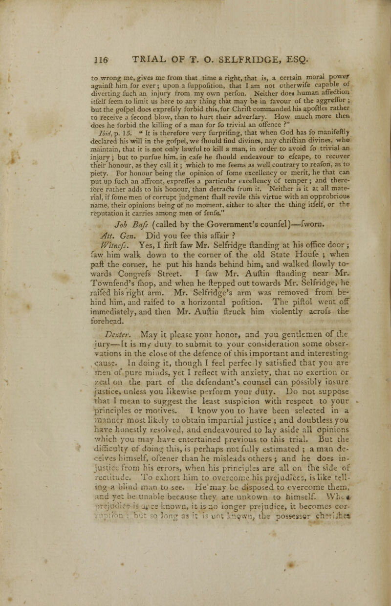 to wrong me, gives me from that time a right, that is, a certain moral power againft him for ever; upon a fuppofition, that I am not otherwife capable of diverting fuch an injury from my own perfon. Neither does human affection itfelf feem to limit us here to any thing that may be in favour of the aggreflor ; but the gofpel does exprefsly forbid this, for Chrift commanded his apoftles rather to receive a fecond blow, than to hurt their adverfary. How much more then does he forbid the killing of a man for fo trivial an offence ? Ibid, p. 15.  It is therefore very furprifing, that when God has fo manifeftly declared his will in the gofpel, we lliould find divines, nay chriftian divines, who maintain, that it is not only lawful to kill a man, in order to avoid fo trivial an injury; but to purfue him, in cafe he fliould endeavour to efcape, to recover their honour, as they call it; which to me feems as well contrary to rcafon, as to piety. For honour being the opinion of fome excellency or merit, he that can put up fuch an affront, expreffes a particular excellency of temper ; and there- fore rather adds to his honour, than detracts from it. Neither is it at all mate- rial, if fome men of corrupt judgment fliall revile this virtue with an opprobrious name, their opinions being of no moment, either to alter the thing itfelf, or the reputation it carries among men of fenfe. Job Bafs (called by the Government's counfel)—fworn. Att. Gen. Did you fee this affair ? Wltnefs. Yes, I firft faw Mr. Selfridge ftanding at his office door ; law him walk down to the corner of the old State Houfe ; when paft the corner, he put his hands behind him, and walked (lowly to- wards Congrefs Street. I faw Mr. Auftin ftanding near Mr. Townfend's fhop, and when he ftepped out towards Mr. Selfridge, he raifed his right arm. Mr. Selfridge's arm was removed from be- hind him, and raifed to a horizontal pofition. The piftol went off immediately, and then Mr. Auftin ftruck him violently acrofs the forehead. Dexter. May it please your honor, and you gentlemen of the jury—It is m/ duty to submit to your consideration some obser- vations in the close of the defence of this important and interesting cause. In doing it, though I feel perfec ly satisfied that you are men of pure minds, yet I reflect with anxiety, that no exertion or i:eal on the part of the defendant's counsel can possibly insure justice, unless you likewise perform your duty. Do not suppose that 1 mean to suggest the least suspicion with respect to your principles or motives. I know you to have been selected in a manner most likely to obtain impartial justice ; and doubtless you have honestly resolved, and endeavoured to lay aside all opinions which you may have entertained previous to this trial. But the difficulty of doing this, is perhaps not fully estimated ; a man de- ceives himself, oftener than he misleads others ; and he does in- justice from his errors, when his principles are all on the side of recutude. To exhort him to overcome his prejudice;, is like tell- ing a blind man to see. He may be disposed to overcome them, 1 yet be unable because they are unkown to himself. VVl... * :jiKiic£ is ji.ee known, it is no longer prejudice, it becomes cor i long as it . .'-.%•-•;_, the possessor ch*- .