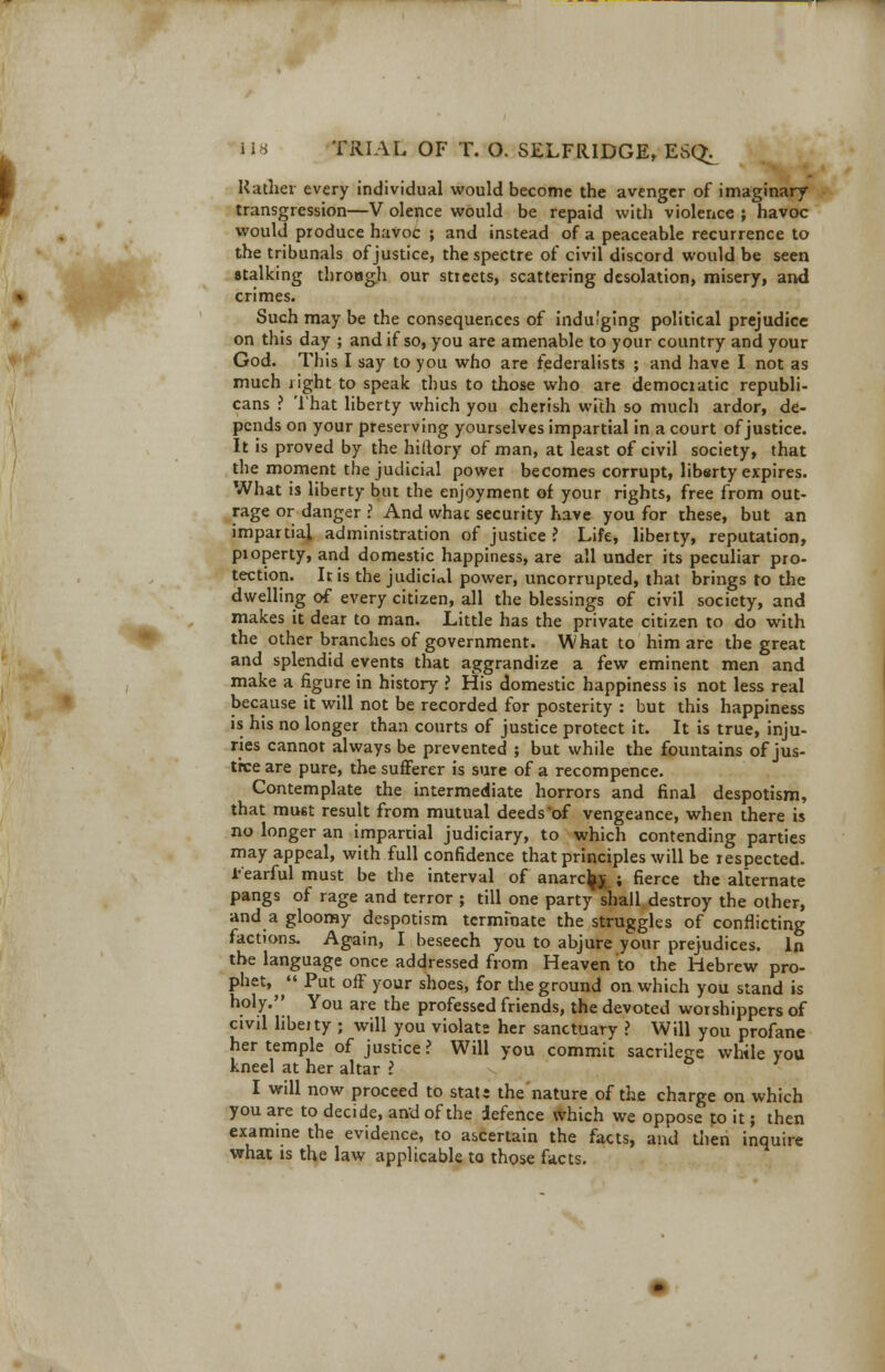 m lis TRIAL OF T. O. SELFRIDGE, ESQ^ transgression—V olence would be repaid with violence ; havoc would produce havoc ; and instead of a peaceable recurrence to the tribunals of justice, the spectre of civil discord would be seen stalking through our streets, scattering desolation, misery, and crimes. Such maybe the consequences of indulging political prejudice on this day ; and if so, you are amenable to your country and your God. This I say to you who are federalists ; and have I not as much light to speak thus to those who are democratic republi- cans ? That liberty which you cherish with so much ardor, de- pends on your preserving yourselves impartial in a court of justice. It is proved by the hiftory of man, at least of civil society, that the moment the judicial power becomes corrupt, liberty expires. What is liberty but the enjoyment of your rights, free from out- rage or danger ? And what security have you for these, but an impartial administration of justice ? Life, liberty, reputation, property, and domestic happiness, are all under its peculiar pro- tection. Iris the judicial power, uncorrupted, that brings to the dwelling of every citizen, all the blessings of civil society, and makes it dear to man. Little has the private citizen to do with the other branches of government. What to him are the great and splendid events that aggrandize a few eminent men and make a figure in history ? His domestic happiness is not less real because it will not be recorded for posterity : but this happiness is his no longer than courts of justice protect it. It is true, inju- ries cannot always be prevented ; but while the fountains of jus- tice are pure, the sufferer is sure of a recompence. Contemplate the intermediate horrors and final despotism, that must result from mutual deeds*of vengeance, when there is no longer an impartial judiciary, to which contending parties may appeal, with full confidence that principles will be respected, tearful must be the interval of anarcfo ; fierce the alternate pangs of rage and terror ; till one party shall destroy the other, and a gloomy despotism terminate the struggles of conflicting factions. Again, I beseech you to abjure your prejudices. In the language once addressed from Heaven to the Hebrew pro- phet,  Put off your shoes, for the ground on which you stand is holy. You are the professed friends, the devoted worshippers of civrl liberty 5 will you violate her sanctuary ? Will you profane her temple of justice? Will you commit sacrilege while you kneel at her altar ? I will now proceed to stats the nature of the charge on which you are to decide, and of the defence which we oppose to it; then examine the evidence, to ascertain the facts, and then inquire what is the law applicable to those facts.