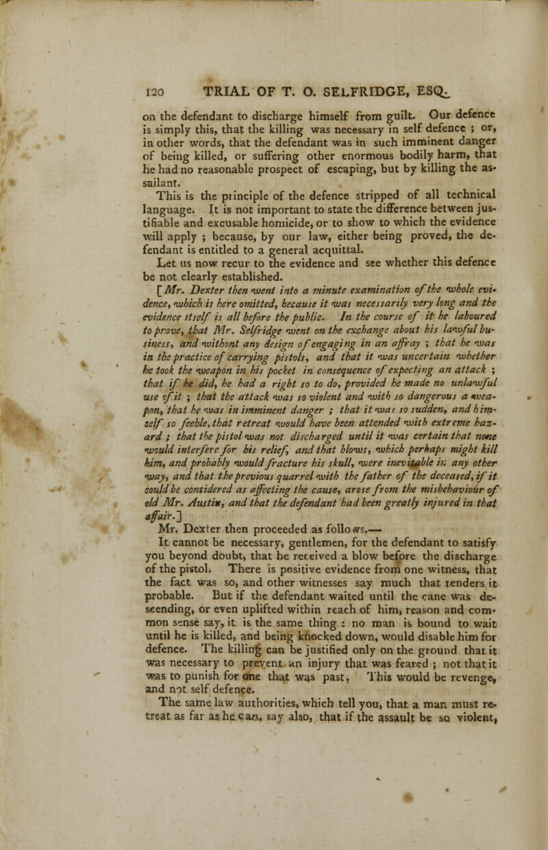 on the defendant to discharge himself from guilt. Our defence is simply this, that the killing was necessary in self defence ; or, in other words, that the defendant was in such imminent danger of being killed, or suffering other enormous bodily harm, that he had no reasonable prospect of escaping, but by killing the as- sailant. This is the piinciple of the defence stripped of all technical language. It is not important to state the difference between jus- tifiable and excusable homicide, or to show to which the evidence will apply ; because, by our law, either being proved, the de- fendant is entitled to a general acquittal. Let us now recur to the evidence and see whether this defence be not clearly established. [Mr. Dexter then 'went into a minute examination of the whole evi- dence, which it here omitted, because it ivas necessarily very long and the evidence itself is all before the public. In the course of it he laboured to prove, that Mr. Selfridge went on the exchange about his lawful bu- siness, and withont any design of engaging in an affray ; that he was in the practice of carrying pistols, and that it was uncertain whether he took the weapon in his pocket in consequence of expecting an attack ; that if he did, he had a right so to do, provided he made no unlawful use of it ; that the attack was so violent and with so dangerous a wea- pon, that he was in imminent danger ; that it was so sudden, and him- self so feeble, that retreat would have been attended with extreme haz- ard ; that the pistol was not discharged until it was certain that none would interfere for bis relief, and that blows, which perhaps might kill him, and probably would fracture his skull, were inevitable in any other way, and that the previous quarrel with the father of the deceased, if it could be considered as affecting the cause, arose from the misbehaviour of old Mr. Justin, and that the defendant had been greatly injured in that affair.] Mr. Dexter then proceeded as folio <vs.—- It cannot be necessary, gentlemen, for the defendant to satisfy you beyond doubt, that he received a blow before the discharge of the pistol. There is positive evidence from one witness, that the fact was so, and other witnesses say much that renders it probable. But if the defendant waited until the cane was de- scending, or even uplifted within reach of him, reason and com- mon sense say, it is the same thing : no man is bound to wait until he is killed, and being knocked down, would disable him for defence. The killing can be justified only on the ground that it was necessary to prevent an injury that was feared ; not that it was to punish for one that was past. This would be revenge, and not self defence. The same law authorities, which tell you, that a man must re- treat as far as he can. say also, that if the assault be sq violent,