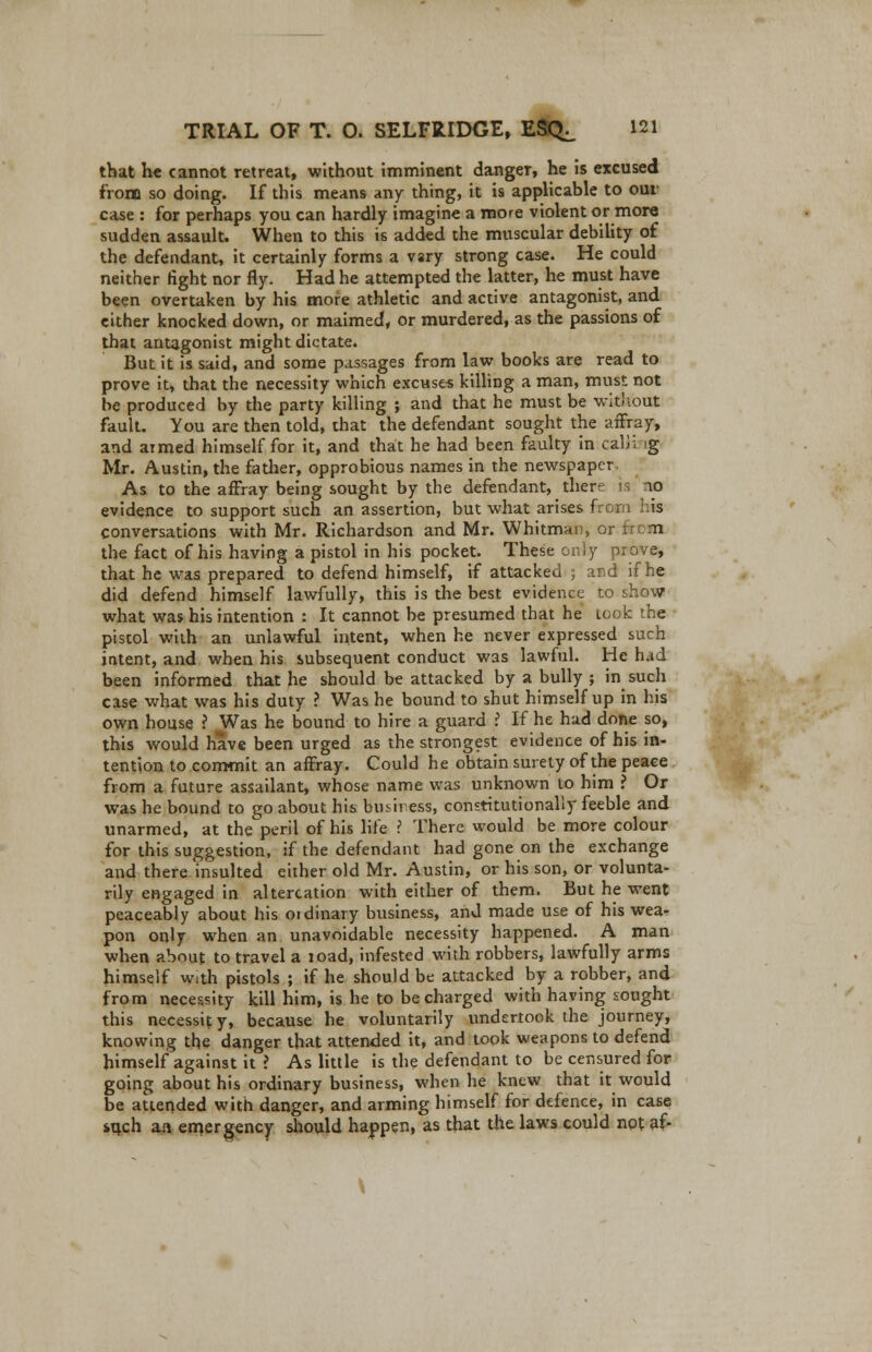 that he cannot retreat, without imminent clanger, he is excused from so doing. If this means any thing, it is applicable to our case : for perhaps you can hardly imagine a more violent or more sudden assault. When to this is added the muscular debility of the defendant, it certainly forms a vsry strong case. He could neither fight nor fly. Had he attempted the latter, he must have been overtaken by his more athletic and active antagonist, and either knocked down, or maimed, or murdered, as the passions of that antagonist might dictate. But it is said, and some passages from law books are read to prove it, that the necessity which excuses killing a man, must not be produced by the party killing ; and that he must be without fault. You are then told, that the defendant sought the affray, and armed himself for it, and that he had been faulty in calii g Mr. Austin, the father, opprobious names in the newspaper As to the affray being sought by the defendant, there - 10 evidence to support such an assertion, but what arises from his conversations with Mr. Richardson and Mr. Whitman, or fin m the fact of his having a pistol in his pocket. These only prove, that he was prepared to defend himself, if attacked ; and if he did defend himself lawfully, this is the best evidence to show what was his intention : It cannot be presumed that he took the pistol with an unlawful intent, when he never expressed such latent, and when his subsequent conduct was lawful. He had been informed that he should be attacked by a bully ; in such case what was his duty ? Was he bound to shut himself up in his own house ? Was he bound to hire a guard ? If he had done so, this would have been urged as the strongest evidence of his in- tention to commit an affray. Could he obtain surety of the peace from a future assailant, whose name was unknown to him ? Or was he bound to go about his business, constitutionally feeble and unarmed, at the peril of his life ? There would be more colour for this suggestion, if the defendant had gone on the exchange and there insulted either old Mr. Austin, or his son, or volunta- rily engaged in altercation with either of them. But he went peaceably about his ordinary business, and made use of his wea- pon only when an unavoidable necessity happened. A man when about to travel a load, infested with robbers, lawfully arms himself with pistols ; if he should be attacked by a robber, and from necessity kill him, is he to be charged with having sought this necessir. y, because he voluntarily undertook the journey, knowing the danger that attended it, and took weapons to defend himself against it ? As little is the defendant to be censured for going about his ordinary business, when he knew that it would be attended with danger, and arming himself for defence, in case *qch aa emergency should happen, as that the laws could not af- \