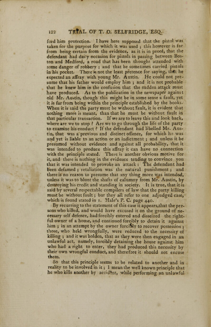 ford him protection. I have here supposed that the pistol was taken for the purpose for which it was used ; this however is far from being certain from the evidence, as it is in proof, that the defendant had daily occasion for pistols in passing between Bos- ton and Medford, a road that has been thought attended with some danger of robbery ; and that he sometimes carried pistols in his pocket. There k not the least pretence for saying, tbtt he expected an affray with young Mr. Austin. He could not pre- sume that his father would employ him ; and it is not probable that he knew him in the confusion that the sudden attack must have ptoduced. As to the publication in the newspaper against old Mr. Austin, though this might be in some sense a fault, yet it is far from being within the principle established by the books. When it is said the party must be without fault, it is evident that nothing more is meant, than that he must be without fault in that particular transaction. If we are to leave this and look back, where are we to stop ? Are we to go through the life of the party to examine his conduct ? If the defendant had libelled Mr. Aus- tin, that was a previous and distinct offence, for which he was and yet is liable to an action or an indictment ; and unless it be presumed without evidence and against all probability, that it was intended to produce this affray it can have no connection with the principle stated. There is another obvious motive for it, and there is nothing in the evidence tending to convince you that it was intended to provoke an attack : The defendant had been defamed ; jetaliation was the natural punishment ; and there is no reason to presume that any thing more was intended, unless it was to blunt the shafts of calumny from Mr. Austin, by destroying his credit and standing in society. It is true, that it is said by several respectable compilers of law that the party killing must be without fault; bur they all refer to one adjudged case, which is found stated in i. Hale's P. C. page 440. By recurring to the statement of this case it appears,that the per- sons who killed, and would have excused it on the ground of ne- cessary self defence, had forcibly entered and disseized the right- ful owner of a house, and continued forcibly to detain it against him ; in an attempt by the owner forcibly to recover possession ; those, who held wrongfully, were reduced to the necessity of killing ; and it was holden, that as they were then engaged in an unlawful act, namely, forcibly detaining the house against him who had a right to enter, they had produced this necessity by their own wrongful conduct, and therefore it should not excuse them. So that this principle seems to be related to another and in reality to be involved in it; I mean the well known principle that he who kills another by accident, while performing an unlawful