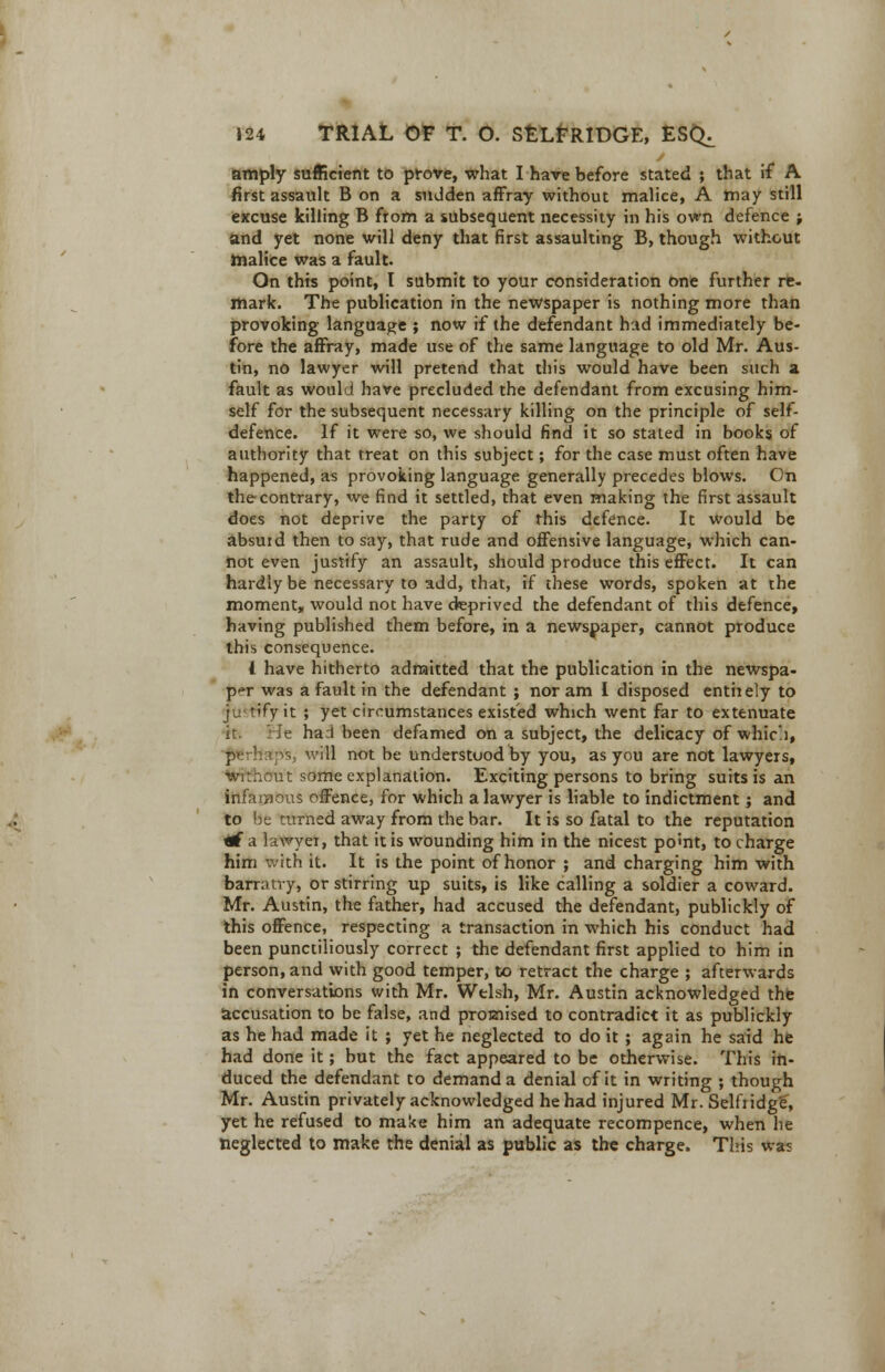 amply sufficient to prove, what I hare before stated ; that if A first assault B on a sudden affray without malice, A may still excuse killing B from a subsequent necessity in his own defence ; and yet none will deny that first assaulting B, though without malice was a fault. On this point, I submit to your consideration one further re- mark. The publication in the newspaper is nothing more than provoking language ; now if the defendant had immediately be- fore the affray, made use of the same language to old Mr. Aus- tin, no lawyer will pretend that this would have been such a fault as would have precluded the defendant from excusing him- self for the subsequent necessary killing on the principle of self- defence. If it were so, we should find it so stated in books of authority that treat on this subject; for the case must often have happened, as provoking language generally precedes blows. On the contrary, we find it settled, that even making the first assault does not deprive the party of this defence. It would be absurd then to say, that rude and offensive language, which can- not even justify an assault, should produce this effect. It can hardly be necessary to add, that, if these words, spoken at the moment* would not have deprived the defendant of this defence, having published them before, in a newspaper, cannot produce this consequence. I have hitherto admitted that the publication in the newspa- per was a fault in the defendant ; nor am I disposed entirely to justify it ; yet circumstances existed which went far to extenuate it. He had been defamed on a subject, the delicacy of which, perhaps, will not be understood by you, as you are not lawyers, without some explanation. Exciting persons to bring suits is an infamous offence, for which a lawyer is liable to indictment; and to be turned away from the bar. It is so fatal to the reputation rf a lawyer, that it is wounding him in the nicest pomt, to charge him with it. It is the point of honor ; and charging him with barratry, or stirring up suits, is like calling a soldier a coward. Mr. Austin, the father, had accused the defendant, publickly of this offence, respecting a transaction in which his conduct had been punctiliously correct ; the defendant first applied to him in person, and with good temper, to retract the charge ; afterwards in conversations with Mr. Welsh, Mr. Austin acknowledged the accusation to be false, and promised to contradict it as publickly as he had made it ; yet he neglected to do it ; again he said he had done it; but the fact appeared to be otherwise. This in- duced the defendant to demand a denial of it in writing ; though Mr. Austin privately acknowledged he had injured Mr. Selfridgf, yet he refused to make him an adequate recompence, when he neglected to make the denial as public as the charge. This was