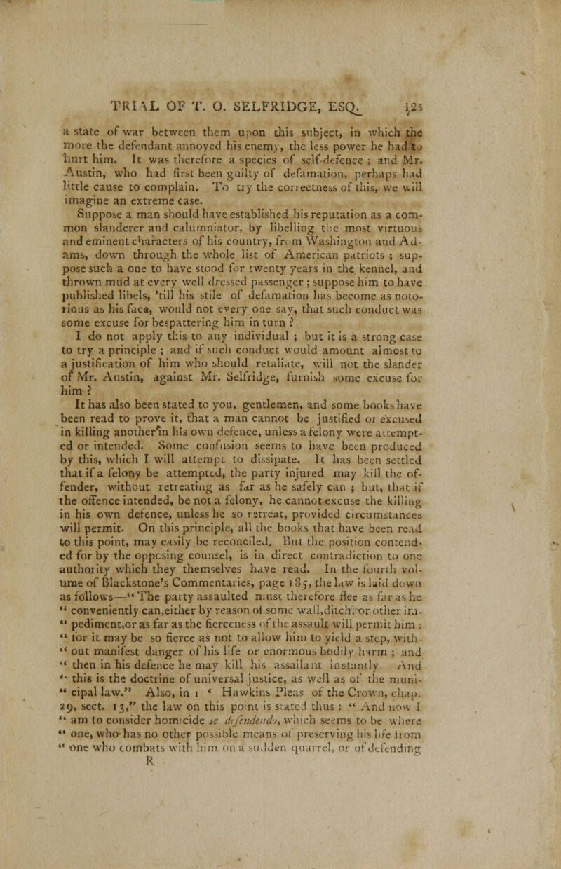 a state of war between them upon this subject, in which the more the defendant annoyed his enemy, the less power he had to hurt him. It was therefore a species of self-defence ; and Mr, Austin, who had first been guilty of defamation, perhaps had little cause to complain. To try the correctness of this, we will imagine an extreme case. Suppose a man should have established his reputation as a com- mon slanderer and calumniator, by libelling the most virtuous and eminent characters of his country, from Washington and Ad- ams, down through the whole list of American patriots ; sup- pose such a one to have stood for twenty years in the kennel, and thrown mud at every well dressed passenger ; suppose him to have published libels, 'till his stile of defamation has become as noto- rious as his face, would not every one say, that such conduct was some excuse for bespattering him in turn ? I do not apply this to any individual ; but it is a strong case to try a principle ; and if such conduct would amount almost to a justification of him who should retaliate, will not the slander of Mr. Austin, against Mr. Selfridge, furnish some excuse for him ? It has also been stated to you, gentlemen, and some books have been read to prove it, that a man cannot be justified or excused in killing anotherln his own defence, unless a felony were attempt- ed or intended. Some confusion seems to have been produced by this, which I will attempt to dissipate. It has been settled that if a felony be attempted, the party injured may kill the of- fender, without retreating as far as he safely can ; but, that if the offence intended, be not a felony, he cannot excuse the killing in his own defence, unless he so retreat, provided circumstances will permit. On this principle, all the books that have been read to this point, may easily be reconciled. But the position contend- ed for by the opposing counsel, is in direct contradiction to one authority which they themselves have read. In the fourth vol- ume of Blackstone's Commentaries, page l 85, the law is laid down as follows—The party assaulted must therefore flee as far as he  conveniently can,either by reason oi some wail,ditch, or other ir.i-  pediment,orasfar as the fierceness of the assault will permit him :  lor it may be so fierce as not to allow him to yield a step, with  out manifest danger of his life or enormous bodily harm ; and  then in his defence he may kill his assailant instantly. And *• this is the doctrine of universal justice, as well as of the muni- M cipal law. Also, in 1 ' Hawkins Pleas of the Crown, chap. 29, sect. 13, the law on this point is seated thus :  And now I  am to consider homicide sc dtfendend't% which seems to be whew *• one, who-has no other possible means of preserving his life horn  one who combats with him on a sudden quarrel, or of defending R