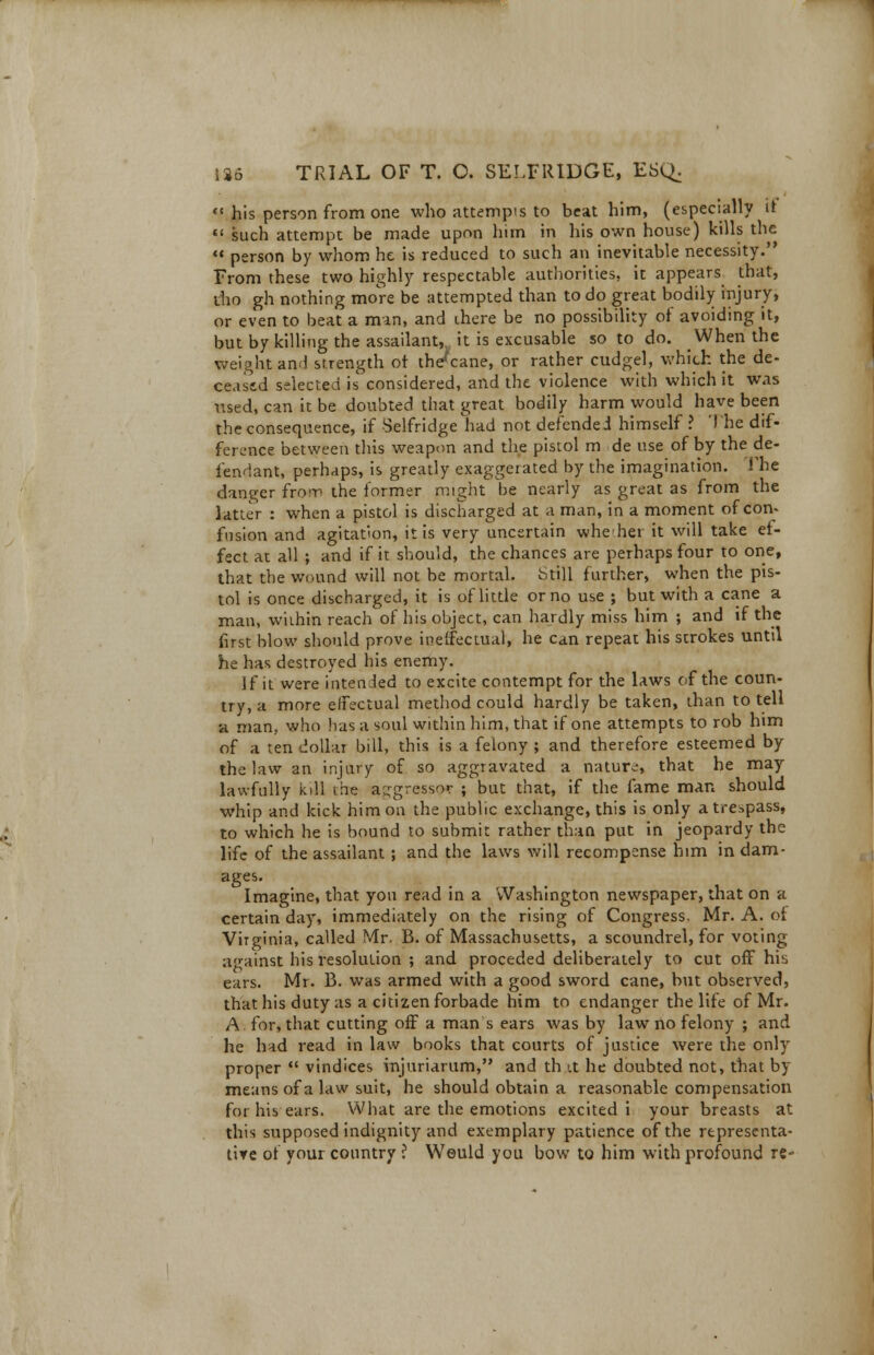 his person from one who attempts to beat him, (especially it  such attempt be made upon him in his own house) kills the  person by whom he is reduced to such an inevitable necessity. From these two highly respectable authorities, it appears that, tho gh nothing more be attempted than to do great bodily injury, or even to beat a man, and chere be no possibility of avoiding it, but by killing the assailant,, it is excusable so to do. _ When the weight and strength ot the^cane, or rather cudgel, which the de- ceased selected is' considered, and the violence with which it was used, can it be doubted that great bodily harm would have been the consequence, if Selfridge had not defended himself ? 'The dif- ference between this weapon and the pistol m de use of by the de- fendant, perhaps, is greatly exaggerated by the imagination. The danger from the former might be nearly as great as from the latter : when a pistol is discharged at a man, in a moment of con* fusion and agitation, it is very uncertain whedier it will take ef- fect at all ; and if it should, the chances are perhaps four to one, that the wound will not be mortal. Still further, when the pis- tol is once discharged, it is of little or no use ; but with a cane a man, wiihin reach of his object, can hardly miss him ; and if the fust blow should prove ineffectual, he can repeat his strokes until he has destroyed his enemy. If it were intended to excite contempt for the laws of the coun- try, a more effectual method could hardly be taken, than to tell a man. who has a soul within him, that if one attempts to rob him of a ten dollar bill, this is a felony; and therefore esteemed by the law an injury of so aggravated a nature, that he may lawfully kill the aggressor ; but that, if the fame man should whip and kick him on the public exchange, this is only a trespass, to which he is bound to submit rather than put in jeopardy the life of the assailant ; and the laws will recompense him in dam- ages. Imagine, that you read in a Washington newspaper, that on a certain day, immediately on the rising of Congress. Mr. A. of Virginia, called Mr. B. of Massachusetts, a scoundrel, for voting against his resolution ; and proceded deliberately to cut off his ears. Mr. B. was armed with a good sword cane, but observed, that his duty as a citizen forbade him to endanger the life of Mr. A for, that cutting off a man s ears was by law no felony ; and he had read in law books that courts of justice were the only proper  vindices injuriarum, and th it he doubted not, that by means of a law suit, he should obtain a reasonable compensation for his ears. What are the emotions excited i your breasts at this supposed indignity and exemplary patience of the representa- tive of your country ? Weuld you bow to him with profound re-