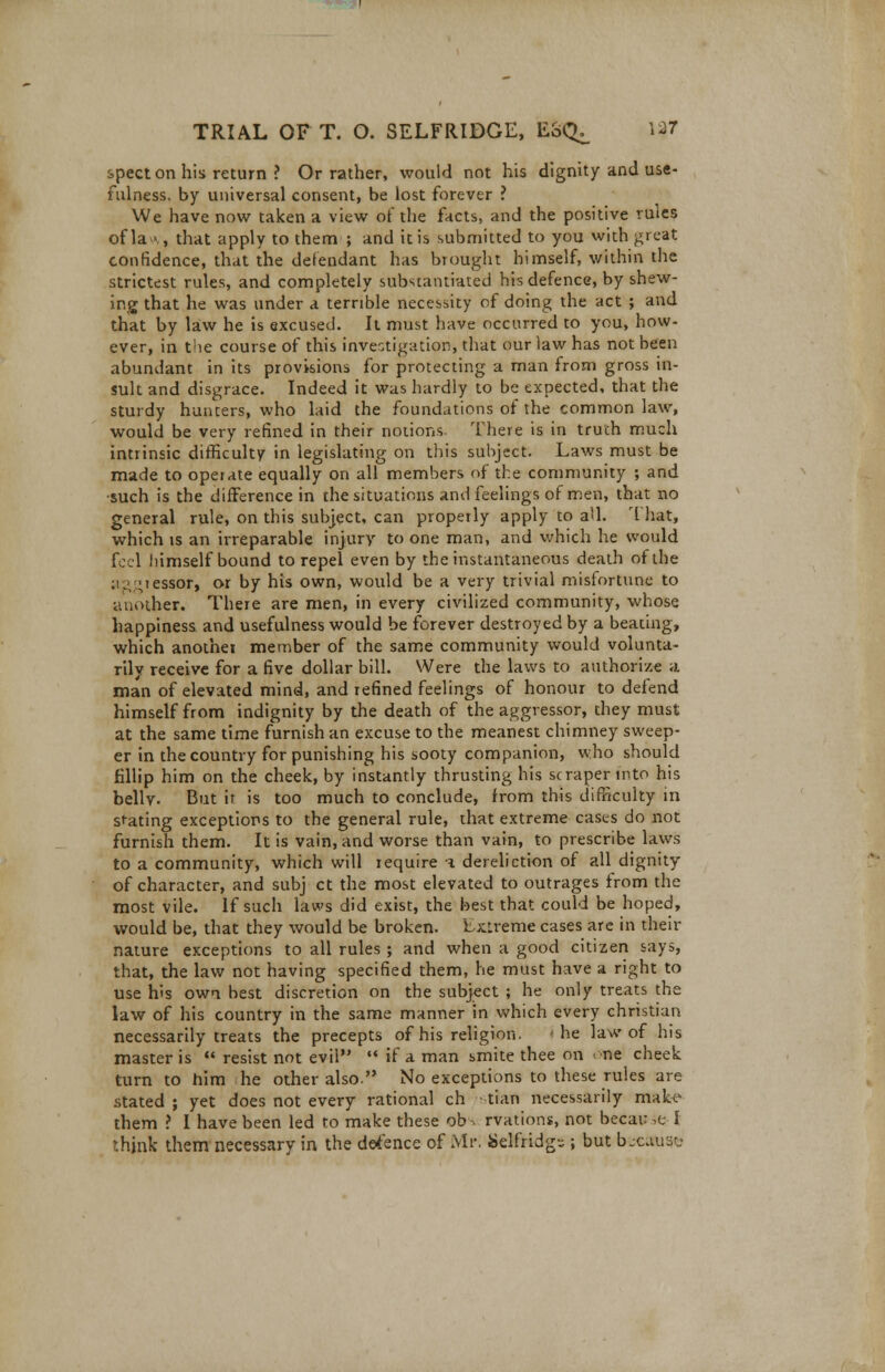 spect on his return ? Or rather, would not his dignity and use- fulness, by universal consent, be lost forever ? We have now taken a view of the facts, and the positive rules of la ■•., that apply to them ; and it is submitted to you with great confidence, that the defendant has brought himself, within the strictest rules, and completely substantiated his defence, by shew- ing that he was under a terrible necessity of doing the act ; and that by law he is excused. It must have occurred to you, how- ever, in the course of this investigation, that our law has not been abundant in its provisions for protecting a man from gross in- sult and disgrace. Indeed it was hardly to be expected, that the sturdy hunters, who laid the foundations of the common law, would be very refined in their notions. There is in truth much intrinsic difficulty in legislating on this subject. Laws must be made to operate equally on all members of the community ; and •such is the difference in the situations and feelings of men, that no general rule, on this subject, can properly apply to aU. 1 hat, which is an irreparable injury to one man, and which he would feel himself bound to repel even by the instantaneous death of the aggressor, or by his own, would be a very trivial misfortune to another. There are men, in every civilized community, whose happiness and usefulness would be forever destroyed by a beating, which anothei member of the same community would volunta- rily receive for a five dollar bill. Were the laws to authorize a man of elevated mind, and refined feelings of honour to defend himself from indignity by the death of the aggressor, they must at the same time furnish an excuse to the meanest chimney sweep- er in the country for punishing his sooty companion, who should fillip him on the cheek, by instantly thrusting his scraper into his bellv. But ir is too much to conclude, from this difficulty in sfating exceptions to the general rule, that extreme cases do not furnish them. It is vain, and worse than vain, to prescribe laws to a community, which will require i dereliction of all dignity of character, and subj ct the most elevated to outrages from the most vile. If such laws did exist, the best that could be hoped, would be, that they would be broken, f xLreme cases are in their nature exceptions to all rules ; and when a good citizen says, that, the law not having specified them, he must have a right to use his own best discretion on the subject ; he only treats the law of his country in the same manner in which every christian necessarily treats the precepts of his religion. he law of his master is  resist not evil  if a man smite thee on < ne cheek turn to him he other also. No exceptions to these rules are stated ; yet does not every rational ch tian necessarily make them ? I have been led to make these ob > rvations, not becaw m I think them necessary in the defence of Mr. Selfridgr.; but because