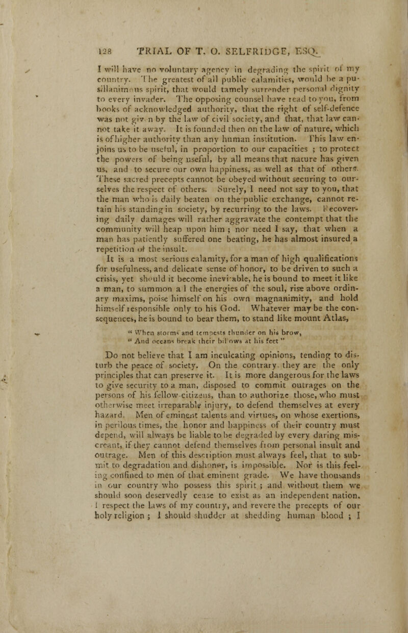 I will have tin voluntary agency in degrading the spirit ot my country. The greatest of ail public calamities, would he a pu- sillanirn us spirit, that would tamely surrender personal dignity to every invader. The opposing counsel have read to you, from hooks of acknowledged authority, that the right of self-defence •was not giv. n by the law of civil society, and that, that law can- not take it away. It is founded then on the law of nature, which is of higher authority than any human institution. This law en- joins us to be useful, in proportion to our capacities ; to protect the powers of being useful, by all means that nacure has given us, aud to secure our own happiness, as well as that of others'. These sacred precepts cannot be obeyed without securing to our- selves the respect of others. Surely, 1 need not say to you, chat the man who is daily beaten on the public exchange, cannot re- tain his standing in society, by recurring to the laws. Recover- ing daily damages will rather aggravate the contempt that the community will heap upon him ; nor need I say, that when a man has patiently suffered one beating, he has almost insured a repetition of the insult. It is a most serious calamity, for a man of high qualifications for usefulness, and delicate sense of honor, to be driven to such a crisis, yet should it become ineviable, he is bound to meet it like a man, to summon a 1 the energies of the soul, rise above ordin- ary maxims, poise himself on his own magnanimity, and hold himself responsible only to his God. Whatever maybe the con- sequences, he is bound to bear them, to stand like mount Atlas,  When storm* and tempests thunder on hi* brow,  And oceans break their bil nws At his feet  Do not believe that I am inculcating opinions, tending to dis- turb the peace of society. On the contrary they are the only principles that can preserve it. It is more dangerous for the laws to give security to a man, disposed to commit outrages on the persons of his fellow citizens, than to authorize those, who must otherwise meet irreparable injury, to defend themselves at every hazard. Men of eminent talents and virtues, on whose exertions, in perilous times, the honor and happiness of their country must depend, will always be liable to be degraded by every daring mis- creant, if they cannot defend themselves fioin personal insult and outrage. Men of this description must always feel, that to sub- mit to degradation and dishonor, is impossible. Nor is this feel- ing confined to men of that eminent grade. We have thousands in our country who possess this spirit ; and without them we should soon deservedly cease to exist as an independent nation. i respect the laws of my country, and revere the precepts of our holy religion ; 1 should shudder at shedding human blood ; I