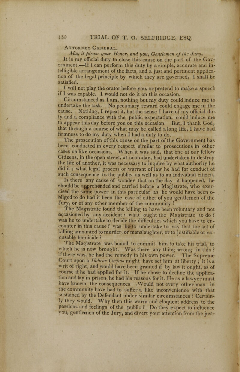 Attorney General. May it please your Honor, and you, Gentlemen of the Jury, It is my official duty to close this cause on the part of the Gov- ernment.—-If 1 can perform this duty by a simple, accurate and in- telligible arrangement of the facts, and a just and pertinent applica- tion of the legal principle by which they are governed, I shall be satisfied. I will not play the orator before you, or pretend to make a speech if I was capable. I would not do it on this occasion. Circumstanced as I am, nothing but my duty could induce me to undertake the task. No pecuniary reward could engage me in the cause. Nothing, I repeat it, but the sense I have of my official du- ty and a compliance with the public expectation, could induce me to appear this clay before you on this occasion. But, I thank God, that through a course of what may be called along life, I have had firmness to do my duty when I had a duty to do. The prosecution of this cause on the part of the Government has been conducted in every respect similar to prosecutions in other cases on like occasions. When it was said, that one of our fellow Citizens, in the open street, at noon-day, had undertaken to destroy the life of another, it was necessary to inquire by what authority he did it; what legal process or warrant of law he had for conduct of such consequence to the public, as well as to an individual citizen. Is there any cause of wonder that on the day it happened, he should be apprehended and carried before a Magistrate, who exer- cised the same power in this particular as he would have been o- bliged to do had it been the case of either of you gentlemen of the Jury, or of any other member of the community ? The Magistrate found the killing to have been voluntary and not occasioned by any accident : what ought the Magistrate to do ? was he to undertake to decide the difficulties which you have to en- counter in this cause ? was he-to undertake to say that the act of killing amounted to murder, or manslaughter, or to justifiable or ex- cusable homicide ? The Magistrate was bound to commit him to take his trial, to which he is now brought. Was there any thing wrong in this ? if there was, he had the remedy in his own power. The Supreme Court upon a Habeas Corjnis might have set him at liberty ; it is a writ of right, and would have been granted if by law it ought, as of course if he had applied for it. If he chose to decline the applica- tion and lay in prison, he had his reasons for it. He as a lawyer must have known the consequences. .Would not every other man in the community have had to suffer a like inconvenience with that sustained by the Defendant under similar circumstances ? Certain- ly they would. Why then this warm and eloquent address to the passions and feelings of the public ? Do they expect to influence you, gentlemen of the Jury, and divert your attention from the just-