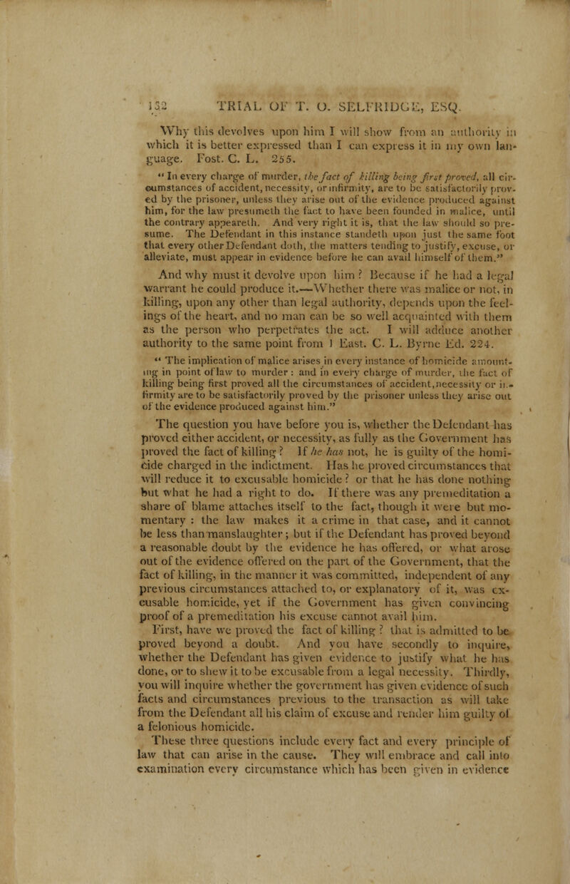 Why this devolves upon him I will show from an authority in which it is better expressed than I can express it in my own lan- guage. Fost. C. L. 255.  In every charge of murder, the fact of killing being first proved, all cir- Gumstances of accident, necessity, or infirmity, are to be satisfactorily prov- ed by the prisoner, unless they arise out of the evidence produced against him, for the law presumeth the fact to have been founded in malice, until the contrary appeareth. And very right it is, that the law should so pre- sume. The Defendant in this instance standeth upon just the same foot that every other Defendant doth, the matters tending to justify, excuse, or alleviate, must appear in evidence before he can avail himself of them. And why must it devolve upon him ? Because if he had a legal warrant he could produce it.—Whether there was malice or not, in killing, upon any other than legal authority, depends upon the feel- ings of the heart, and no man can be so well acquainted with them as the person who perpetrates the act. I will adduce another authority to the same point from 1 East. C. L. Byrne Ed. 224. •' The implication of malice arises in every instance of homicide amount- ing in point of law to murder : and in every charge of murder, die fact of killing being first proved all the circumstances of accident, necessity or ii.- rirmity are to be satisfactorily proved by the prisoner unless they arise out of the evidence produced against him. The question you have before you is, whether the Defendant has proved either accident, or necessity, as fully as the Government has proved the fact of killing ? If he has not, he is guilty of the homi- cide charged in the indictment. Has he proved circumstances that will reduce it to excusable homicide ? or that he has clone nothing hut what he had a right to do. If there was any premeditation a share of blame attaches itself to the fact, though it were but mo- mentary : the law makes it a crime in that case, and it cannot be less than manslaughter; but if the Defendant has proved beyond a reasonable doubt by the evidence he has offered, or what arose out of the evidence offered on the part of the Government, that the fact of killing, in the manner it was committed, independent of any previous circumstances attached to, or explanatory of it, was ex- cusable homicide, yet if the Government has given convincing proof of a premeditation his excuse cannot avail him. First, have wc proved the fact of killing ? that is admitted to be proved beyond a doubt. And you have secondly to inquire, whether the Defendant has given evidence to justify what he has done, or to shew it to be excusable from a legal necessity. Thirdly, you will inquire whether the government has given evidence of such facts and circumstances previous to the transaction as will take from the Defendant all his claim of excuse and render him guilty ol a felonious homicide. These three questions include every fact and every principle of law that can arise in the cause. They will embrace and call into examination everv circumstance which has been given in evidence