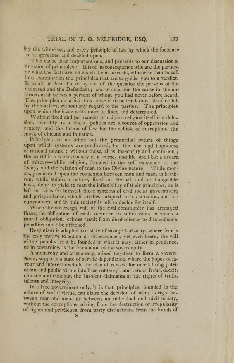 li y the witnesses, and every principle of law by which the facts are to be governed and decided upon. Tins cause is an important one, and presents to our discussion a question of principles : It is of no consequence who are the parties, nv what the facts are, on which the issue rests, otherwise than to call into examination the principles that are to guide you to a verdict. It would be desirable to lay out of the question the persons of the deceased and the Defendant; and to consider the cause in the ab- stract, as if between persons of whom you had never before heard. The principles on which tins cause is to be tried, must stand or fall by themselves, without any regard to the parties. The principles upon which the issue rests must be fixed and determined. Without fixed and permanent principles, religion itself is a delu- sion, morality is a cneat, politics are a source of oppression and cruelty, and the forms of law but the vehicle of corruption, the mask of chicane and injustice. Principles are no other but the primordial nature of things upon which systems are predicated, lor the use and happiness of rational nature ; without those, all is insecurity and confusion ; the world is a waste, society is a curse, and life itself but a dieam of misery—while religion, founded in the self existence oi ihe Deity, and the relation of man to the Divine nature. While mor- als, predicated upon the connexion between man and man, as breth- ren, while stubborn nature, fixed' on eternal and unchangeable laws, deny to yield to man the inflexibility of their principles, he is left to raise, for himself, those systems of civil social government, and jurisprudence, which are best adapted to his situation, and cir- cumstances, and in this society is left to decide for itself. When the sovereign will of the civil community has arranged these, the obligation of each member to submission, becomes a moral obligation, crimes result from disobedience to disobedience, penalties must be attached Despotism is adapted to a state of savage barbarity, where fear is the only motive to action or forbearance ; yet even there, the will of the people, let it be founded in what it may, either in prudence, or in cowardice, is the foundation of the sovereignty. A monarchy and aristocracy, mixed together to form a govern- ment, supports a state of servile dependence, where the hopes of fa- vour and interest exclude the idea of reward for merit, bring patri- otism and public virtue into base contempt, and render fraud, deceit, chicane and cunning, the insolent claimants of the rights of truth, talents and integrity. In a free government only, it is that principles, founded in the nature of social virtue, can claim the decision of what is right be- tween man and man, or between an individual and civil society, without the corruptions arising from the destruction or irregularity of rights and privileges, from party distinctions, from the frauds of S
