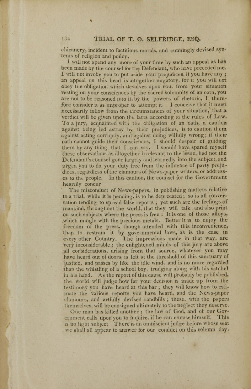 chicanery, incident to factitious morals, and cunningly devised sys- tems of religion and policy. I will not spend any more of your time by such an appeal as has been made by the counsel tor the Defendant, who have preceded me. I will not invoke you to put aside your prejudices, il you have any ; an appeal on this head is altogether nugatory, for it you will not obey tne obligation winch devolves upon you, from your situation resting on your consciences by the sacred solemnity of an oath, you are not to be reasoned into it, by the powers of rhetoric, I there- fore consider it as improper to attempt it. I conceive that it must necessarily follow from the circumstances of your situation, that a verdict will be given upon the tacts according to the rules of Law. To a jury, acquainted with the obligation of an oath, a caution against being led astray by their prejudices, is to caution them against acting corruptly, and against doing wilfully wrong; if their oath cannot guide their consciences, 1 should despair ot guiding them by any thing that I can ss y. I should have spared myself these observations as altogethei i relevant to the issue, had not the Defendant's counsel gone largely and learnedly into the subject, and urged Vdu to do your duty free from the influence of party preju- dices, regardless of the clamours of News-paper writers, or address- es to tht people. In this caution, the counsel for the Government hear.ily concur The misconduct of News-papers, in publishing matters relative to a trial, while it is pending, is to be deprecated ; so is all conver- sation tending to spread false reports ; yet such are the feelings of mankind, throughout the world, that they will talk and also print on such subjects where the press is free : It is one of those alloys, which mingle with the precious metals. Better it is to enjoy the freedom of the press, though attended with this inconvenience, than to restrain it by governmental laws, as is the case in every other Country. 1 he impressions made in that way, are very inconsiderable ; the enlightened minds of this jury are above all considerations, arising from that source, whatever you may- have heard out of doors, is lett at the threshold of this sanctuary of justice, and passes by like the idle wind, and is no more regarded than the whistling of a school boy, trudging along with his satchel in his hand. As the report of this cause will probably be published, the world will judge how far your decision is made up from the testimony you have heard at this bar ; they will know how to esti- mate the various reports you have heard, and the News-paper clamours, and artfully devised handbills ; these, with the papers themselves, will be consigned ultimately to the neglect they deserve. One man has killed another ; the law of God, and of our Gov- ernment calls upon you to Inquire, if he can excuse himself. This is no li^ht subject There is ah omniscient judge before whose seat we shall all appear to answer lor our conduct on this solemn day^