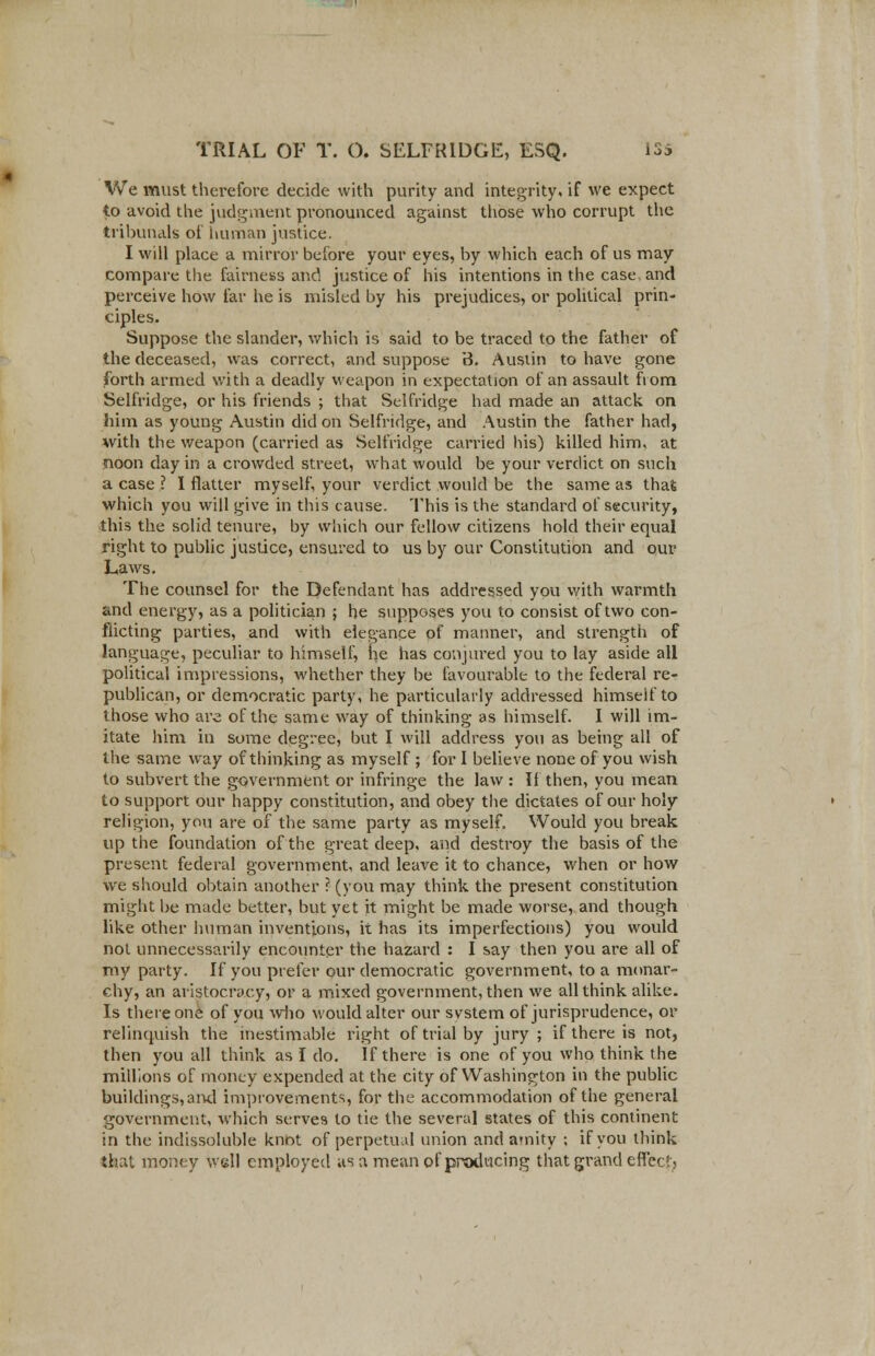 We must therefore decide with purity and integrity, if we expect to avoid the judgment pronounced against those who corrupt the tribunals of human justice. I will place a mirror before your eyes, by which each of us may compare the fairness and justice of his intentions in the case and perceive how far he is misled by his prejudices, or political prin- ciples. Suppose the slander, which is said to be traced to the father of the deceased, was correct, and suppose 3. Austin to have gone forth armed with a deadly weapon in expectation of an assault fiom Selfridge, or his friends ; that Selfridge had made an attack on him as young Austin did on Selfridge, and Austin the father had, with the weapon (carried as Selfridge carried his) killed him, at noon day in a crowded street, what would be your verdict on such a case ? I flatter myself, your verdict would be the same as that which you will give in this cause. This is the standard of security, this the solid tenure, by which our fellow citizens hold their equal right to public justice, ensured to us by our Constitution and our Laws. The counsel for the Defendant has addressed you with warmth and energy, as a politician ; he supposes you to consist of two con- flicting parties, and with elegance of manner, and strength of language, peculiar to himself, he has conjured you to lay aside all political impressions, whether they be favourable to the federal re- publican, or democratic party, he particularly addressed himself to those who are of the same way of thinking as himself. I will im- itate him in some degree, but I will address you as being all of the same way of thinking as myself ; for I believe none of you wish to subvert the government or infringe the law : If then, you mean to support our happy constitution, and obey the dictates of our holy religion, you are of the same party as myself. Would you break up the foundation of the great deep, and destroy the basis of the present federal government, and leave it to chance, when or how we should obtain another ? (you may think the present constitution might be made better, but yet it might be made worse, and though like other human inventions, it has its imperfections) you would not unnecessarily encounter the hazard : I say then you are all of my party. If you prefer our democratic government, to a monar- chy, an aristocracy, or a mixed government, then we all think alike. Is there one of you who would alter our svstem of jurisprudence, or relinquish the inestimable right of trial by jury ; if there is not, then you all think as I do. If there is one of you who think the millions of money expended at the city of Washington in the public buildings, ami improvements, for the accommodation of the general government, which serves to tie the several states of this continent in the indissoluble knot of perpetual union and amity : if you think that money well employed as a mean of producing that grand effect,