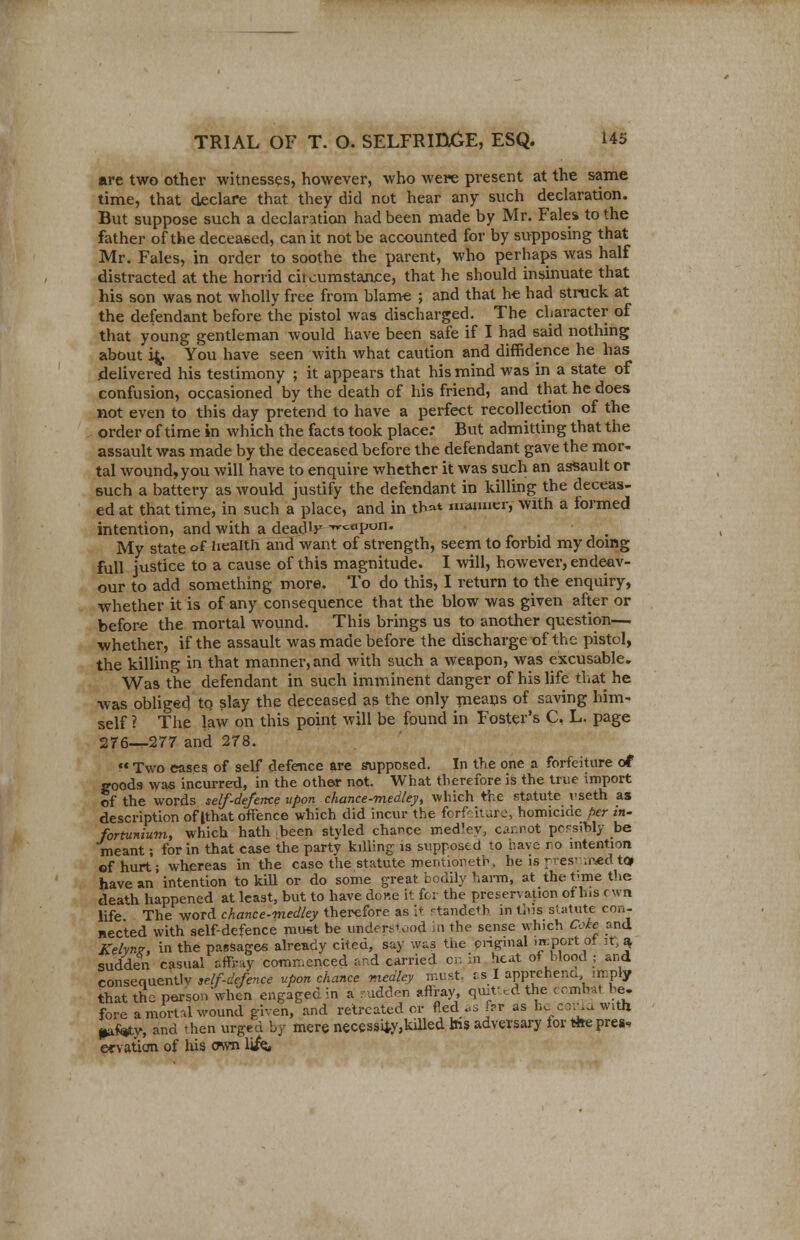 are two other witnesses, however, who were present at the same time, that declare that they did not hear any such declaration. But suppose such a declaration had been made by Mr. Fales to the father of the deceased, can it not be accounted for by supposing that Mr. Fales, in order to soothe the parent, who perhaps was half distracted at the horrid chcumstanre, that he should insinuate that his son was not wholly free from blame ; and that he had struck at the defendant before the pistol was discharged. The character of that young gentleman would have been safe if I had said nothing about ifc. You have seen with what caution and diffidence he has delivered his testimony ; it appears that his mind was in a state of confusion, occasioned by the death of his friend, and that he does not even to this day pretend to have a perfect recollection of the order of time in which the facts took place: But admitting that the assault was made by the deceased before the defendant gave the mor- tal wound, you will have to enquire whether it was such an assault or such a battery as would justify the defendant in killing the deceas- ed at that time, in such a place, and in th»t maimer, with a formed intention, and with a deadly wc«poir. My state °f health and want of strength, seem to forbid my doing full justice to a cause of this magnitude. I will, however, endeav- our to add something more. To do this, I return to the enquiry, whether it is of any consequence that the blow was given after or before the mortal wound. This brings us to another question— whether, if the assault was made before the discharge of the pistol, the killing in that manner, and with such a weapon, was excusable. Was the defendant in such imminent danger of his life that he was obliged tq slay the deceased as the only means of saving him- self ? The law on this point will be found in Foster's C, L. page 276—277 and 278.  Two eases of self defence are supposed. In the one a forfeiture of goods was incurred, in the other not. What therefore is the true import of the words self-defence upon chance-medley, which the statute vseth as description of Ithat offence which did incur the forfeiture, homicide per in- fortunium, which hath been styled chance medley, cannot pccsibly be meant; for in that case the party killing is supposed to have ro intention of hurt; whereas in the case the statute roentioneth, he is pes- .r<ed to; have an intention to kill or do some great bodily harm, at the t-me the death happened at least, but to have done it for the preservation of his cwn life The word chance-medley therefore as it standeth in this statute con- nected with self-defence must be understood in the sense which Coke and Kelyn*. in the passages already cited, say was the onjrmal he port ot it, ^ sudden casual afftay commenced and carried on in heat of blood ; and consequently Klf-defence upon chance medley must, is I apprehend imply that the person when engaged in a sudden affray, quitt ed the combat he- fore a mortal wound given, and retreated or fled ..s far as he conla with ptfey, and then urged by mere necessity,kdled ins adversary for fete press ervatian of his cwn life