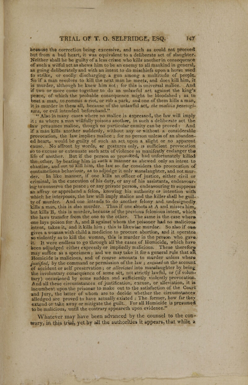 feeeause the correction being excessive, and such as could not proceed but from a bad heart, it was equivalent to a deliberate act of slaughter. Neither shall he be guilty of a less crime who kills another in consequence of such a wilful act as shews him to be an enemy to all mankind in general, as going deliberately and with an intent to do mischiefs upon a horse used to strike, or coolly discharging a gun among a multitude of people.. So if a man resolves to kill the next man he meets, and does kill him, it is murder, although he knew him not; for this is universal malice. And if two or more come together to do an unlawful act against the king's peace, of which the probable consequence might be bloodshed ; as to beat a man, to commit a riot, or rob a park, and one of them kills a man, it is murder in them all, because of the unlawful act, the malitia pr.aecogi- tata, or evil intended beforehand.  Also in many cases where no malice is expressed, the law will imply it; as where a man willfully poisons another, in such a deliberate act the law presumes malice, though no particular enmity can be proved : And if a man kills another suddenly, without any or without a considerable provocation, the law implies malice ; for no person unless of an abandon- ed heart, would be guilty of such an act upon a slight or no apparent cause. No affront by words, «r gestures only, is sufficient provocation so to excuse or extenuate such acts of violence as manifestly endanger the life of another. But if the person so provoked, had unfortunately killed the other, by beating him in cucli a manner as shewed only an intent to ehastise, and nut to kill him, the law so far considers the provocation of contumelious behaviour, as to adjudge it only manslaughter, and not mur- der. In like manner, if one kills an officer of justice, either civil or criminal, in the execution of his duty, or any of his assistants, endeavour- ing to conserve the peace ; or any private person, endeavouring to suppress an affray or apprehend a felon, knowing his authority or intention with which he interposes, the law will imply malice and the killer shall be guil- ty of murder. And one intends to do another felony and undesignedly kills a man, this is also murder. Thus if one shoots at A and misses him, but kills B, this is murder, because of the previous felonious intent, which the laws transfer from the one to the other. The same is the case where one lays poison for A, and B against whom the poisoner had no malicious intent, takes it, and it kills him ; this ia likewise murder. So also if ou& gives a woman with child a medicine to procure abortion, and it operates so violently as to kill the woman, this is murder in the person who gave< it. It were endless to go through all the cases of Homicide, which have been adjudged either expressly or impliedly malicious. These therefore may suffice as a specimen ; and we may take it for a general rule that aft Homicide is malicious, and of course amounts to murder unless where justified, by the command or permission of the law ; excustdon the account of accident or self preservation ; or alleviated into manslaughter by beinj the involuntary consequence of some act, not strictly lawful, or (if volun- tary) occasioned by some sudden and sufficiently violently provocation. And all these circumstances of justification, excuse, or alleviation, it is incumbent upon the prisoner to make out to tbe satisfaction of the Court and Jury, the latter of whom are to decide whether the circumstances alledged are proved to have actually existed ; The former, how far they extend or take away or mitigate the guilt. For all Homicide is presumed to be malicious, until the contrary appeareth upon evidence. Whatever may have been advanced by the counsel to the con- trary, in this trial, yet by all the authorities it appears, that while, a