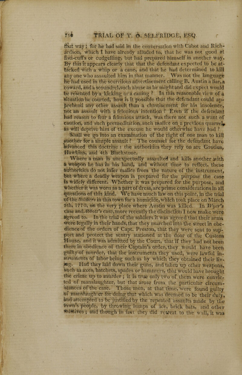 that way J for he had said in the conversation With Cabot and Rich- ardson, which I have already alluded to, that he was not good at fisti-cuffs or cudgelling, but had prepared himself in another way. By this it appears clearly that that the defendant expected to be at- tacked with a whip or a cane, and that he had determined to kill any one who assaulted him in that manner. Was not the language he had used in the scurrilous advertisement calling 13. Austin a liar,a coward, and a scoundrel,such abuse as he mightand did expect would be resented by a kicking or a caning ? In this reasonable view of a situation he courted, how is it possible that the defendant could ap- prehend any other assault than a chastisement for his insolence, not an assault with a felonious intention ? Even if the defendant had reason to fear a felonious attack, was there not such a want of caution, and such premeditation, such maiice on a previous quarrel* as will deprive him of the excuse he would otherwise have had ? Shall we go into an examination of the right of one man to kill another for a simple assault ? The counsel for the defendant have Advanced this doctrine : the authorities they rely on are Grotius, Hawkins, and 4th Blackstone. Where a man is unexpectedly assaulted and kills another ivith a weapon he has in his hand, and without time to reflect, these authorities do not infer malice from the nature of the instrument, but where a deadly weapon is prepared for the purpose the case is widely different. Whether it was prepared for the purpose, and whether it was worn as a part of dress, are prime considerations in all questions of this kind. We have much law on this point, in the trial of the Soldiers in this town for a homicide, which took place on March 5th, 1770, on the very place where Austin was killed. In JVycr's case umlJldbott's case, more recently the distinction I now make were %reed to. In the trial of the soldiers it was agreed that their arms Were legally in their hands, that they marched into the street in obe- dience of the orders of Capt. Preston, that they were sent to sup- port and protect the sentry stationed at the door of the Custom House, and it was admitted by the Court, that if they had not been there in obedience of their Captain's order, they would have been guilty of murder, that the instruments they used, were lawful in- struments of labor being such as by which they obtained their liv- ing. Had they laid down their guns, and taken up other weapons, such as axes, hatchets, spades or hammers, that would have brought the crime up to murder ; it is true only two of them were convic- ted of manslaughter, but that arose from the particular circum- stances of the case. Those men, at that time, Were found guilty of manslaugh'er for doing that which was deemed to be their duty, and attempted to be justified by the repeated assaults made by the town's people, by throwing lumps of ice, brick bats, and other