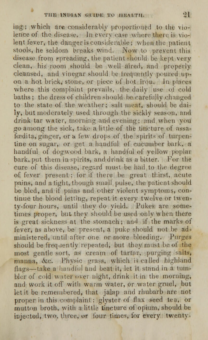 ing; which are considerably proportioned to the vio- lence of the disease. In every case where there is vio- lent tever, the danger is considerable; when the patient stools, he seldom breaks wind. Now to prevent this disease from ppreading, the patient should he kept very clean, his room should be well aired, and properly cleansed, and vinegar should he irequentlv poured up- on a hot brick, stone, or piece of hot iron. In places where this complaint prevails, the daily use of cold baths ; the dress of children should be carefully changed to the state of the weather; salt meat, should be dai- ly, but moderately used through the sickly season, and drink tar water, morning and evening; and when you go among the sick, take a little of the tincture of assa- foedita, ginger, or a few drops of the spirits of turpen- tine on sugar, or get a handful of cucumber bark, a handful of dogwood bark, a handful of yellow poplar bark, put them in spirits, and drink as a bitter. For the cure of this disease, regard must be had to the degree of fever present ; for if there be great thirst, acute pains, and a tight, though small pulse, the patient should be bled, and if pains and other violent symptoms, con- tinue the blood letting, repeat it every twelve or twen- ty-four hours, until they do yield. Pukes are some- times proper, but they should be used only when there is great sickness at the stomach; and if the marks of fever, as above, be present, a puke should not he ad- ministered, until after one or more bleeding. Purges should be frequently repeated, but they must be of the most gentle sort, as cream of tart;ir, purging salts, manna, &c. Physic grass, which is called highland flags—tafcfl a handful and beat it, let it stand in a tum- bler of cold water over night, drink it in the morning, and work it off with warm water, or water gruel, but let it be remembered, that jalap and rhubarb are not proper in this complaint : glyster of flax seed tea, or mutton broth, with a little tincture of opium, should be injected, two, three, or four times, for every twenty-