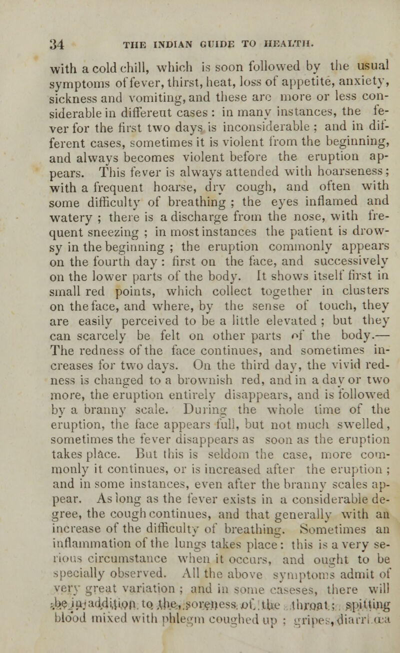 with a cold chill, which is soon followed by the usual symptoms of fever, thirst, heat, loss of appetite, anxiety, sickness and vomiting, and these arc more or less con- siderable in different cases : in many instances, the fe- ver for the first two days is inconsiderable ; and in dif- ferent cases, sometimes it is violent from the beginning, and always becomes violent before the eruption ap- pears. This fever is always attended with hoarseness; with a frequent hoarse, dry cough, and often with some difficulty of breathing ; the eyes inflamed and watery ; there is a discharge from the nose, with tre- quent sneezing ; in most instances the patient is drow- sy in the beginning ; the eruption commonly appears on the fourth day : first on the face, and successively on the lower pails of the body. It shows itself first in small red points, which collect together in clusters on the face, and where, by the sense of touch, they are easily perceived to be a little elevated ; but they can scarcely be felt on other parts of the body.— The redness of the face continues, and sometimes in- creases for two days. On the third day, the vivid red- ness is changed to a brownish red, and in a day or two more, the eruption entirely disappears, and is followed by a branny scale. During the whole time of the eruption, the face appears full, but not much swelled, sometimes the fever disappears as soon as the eruption takes place. But this is seldom the case, more com- monly it continues, or is increased after the eruption ; and in some instances, even after the branny scales ap- pear. As long as the fever exists in a considerable de- gree, the cough continues, and that generally with an increase of the difficulty of breathing. Sometimes an inflammation of the lungs takes place: this is a very se- rious circumstance when it occurs, and ouaht to be specially observed. All the above symptoms admit of very great variation ; and in some caseses, there will ; be .in-addition.i0- .the,.soreness. v\\. the throat.; spitting blood mixed with phlegm coughed up ; gripes,;^iarrl.oba