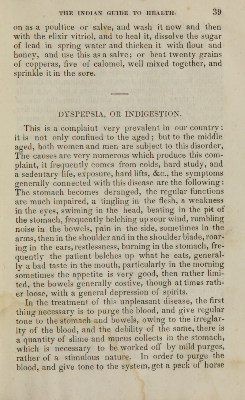 on as a poultice or salve, and wash it now and then with the elixir vitriol, and to heal it, dissolve the sugar of lead in spring water and thicken it with floui and honey, and use this as a salve; or beat twenty grains of copperas, five of calomel, well mixed together, and sprinkle it in the sore. DYSPEPSIA, OR INDIGESTION. This is a complaint very prevalent in our country: it is not only confined to the aged ; but to the middle aged, both women and men are subject to this disorder, The causes are very numerous which produce this com- plaint, it frequently comes from colds, hard study, and a sedentary life, exposure, hard lifts, &c, the symptoms generally connected with this disease are the following: The stomach becomes deranged, the regular functions are much impaired, a tingling in the flesh, a weakness in the eyes, swiming in the head, beating in the pk of the stomach, frequently belching up sour wind, rumbling noise in the bowels, pain in the side, sometimes in the arms, then in the shoulder and in the shoulder blade, roar- ing in the ears, restlessness, burning in the stomach, fre- quently the patient belches up what he eats, general- ly a bad taste in the mouth, particularly in the morning sometimes the appetite is very good, then rather limi- ted, the bowels generally costive, though at times rath- er loose, with a general depression of spirits. In the treatment of this unpleasant disease, the first thing necessary is to purge the blood, and give regular tone to the stomach and bowels, owing to the irreglar- ity of the blood, and the debility of the same, there is a quantity of slime and mucus collects in the stomach, which is necessary to be worked off by mild purges, rather of a stimulous nature. In order to purge the blood, and give tone to the system, get a peck of horse