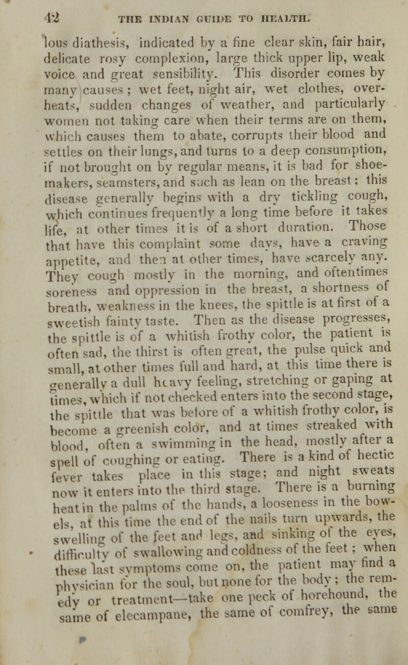 lous diathesis, indicated by a fine clear skin, fair hair, delicate rosy complexion, large thick upper lip, weak voice and great sensibility. This disorder comes by many causes ; wet feet, night air, wet clothes, over- heats, sudden changes of weather, and particularly women not taking care when their terms are on them, which causes them to abate, corrupts their blood and settles on their lungs, and turns to a deep consumption, if not brought on by regular means, it is bad for shoe- makers, seamsters,and such as lean on the breast; this disease generally begins with a dry tickling cough, which continues frequently a long time before it takes life, at other times it is of a short duration. Those that have this complaint some days, have a craving appetite, and then'at other times, have scarcely any. They cough mostly in the morning, and oftentimes soreness and oppression in the breast, a shortness of breath, weakness in the knees, the spittle is at first of a sweetish fainty taste. Then as the disease progresses, the spittle is of a whitish frothy color, the patient is often sad, the thirst is often great, the pulse quick and small, at other times full and hard, at this time there is aenerallv a dull he aw feeling, stretching or gaping at Umes, which if not checked enters into the second stage, the spittle that was betore of a whitish frothy color, is become a greenish color, and at times streaked with Wood, often a swimming in the head, mostly after a spell of coughing or eating. There is a kind of hectic fever takes place in this stage; and night sweats now it enters into the third stage. There is a burning heat in the palms o{ the hands, a looseness in the bow- els at this time the end of the nails turn upwards, the gweUing of the feet and legs, and sinking ot the eyes, difficulty of swallowing and coldness ot the teet ; when these last symptoms come on, the patient may hnd a physician for the soul, but none for the body; the rem- edy or treatment—take one peck of horehound, the same oi elecampane, the same of comfrey, the same