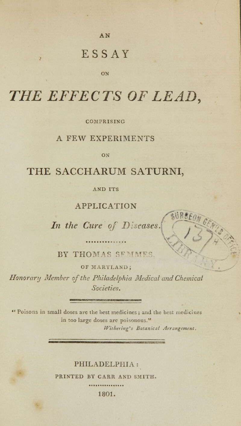 ESSAY ON THE EFFECTS OF LEAD, COMPRISING A FEW EXPERIMENTS ON THE SACCHARUM SATURNI, AND ITS APPLICATION In the Cure of Diseases. / BY THOMAS Sr OF MARYLAND; Honor any Member of the Philadelphia Medical and Chemical Societies.  Poisons in small doses are the best medicines; and the best medicines in too large doses arc poisonous. Withering's Botanical Arrangement. PHILADELPHIA : PRINTED BY CARR AND SMITH. 1801.